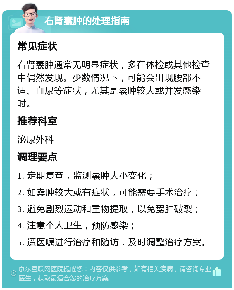 右肾囊肿的处理指南 常见症状 右肾囊肿通常无明显症状，多在体检或其他检查中偶然发现。少数情况下，可能会出现腰部不适、血尿等症状，尤其是囊肿较大或并发感染时。 推荐科室 泌尿外科 调理要点 1. 定期复查，监测囊肿大小变化； 2. 如囊肿较大或有症状，可能需要手术治疗； 3. 避免剧烈运动和重物提取，以免囊肿破裂； 4. 注意个人卫生，预防感染； 5. 遵医嘱进行治疗和随访，及时调整治疗方案。