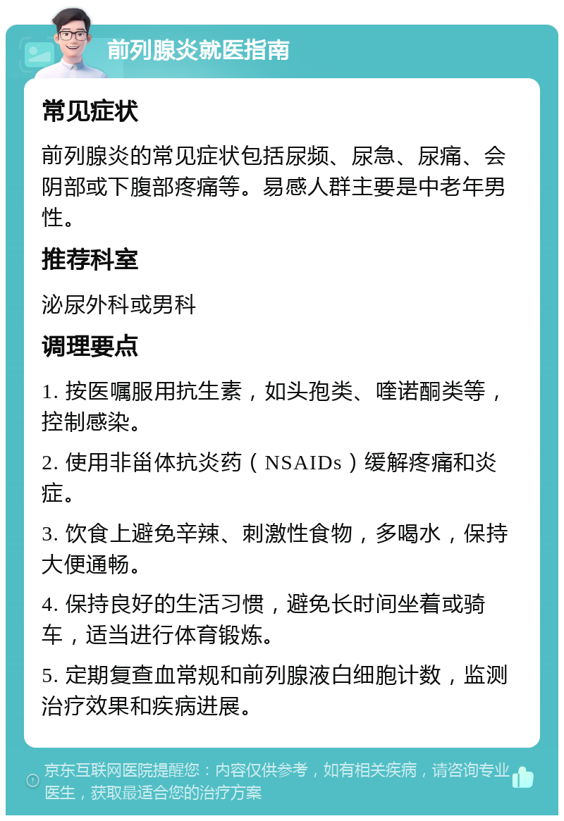 前列腺炎就医指南 常见症状 前列腺炎的常见症状包括尿频、尿急、尿痛、会阴部或下腹部疼痛等。易感人群主要是中老年男性。 推荐科室 泌尿外科或男科 调理要点 1. 按医嘱服用抗生素，如头孢类、喹诺酮类等，控制感染。 2. 使用非甾体抗炎药（NSAIDs）缓解疼痛和炎症。 3. 饮食上避免辛辣、刺激性食物，多喝水，保持大便通畅。 4. 保持良好的生活习惯，避免长时间坐着或骑车，适当进行体育锻炼。 5. 定期复查血常规和前列腺液白细胞计数，监测治疗效果和疾病进展。