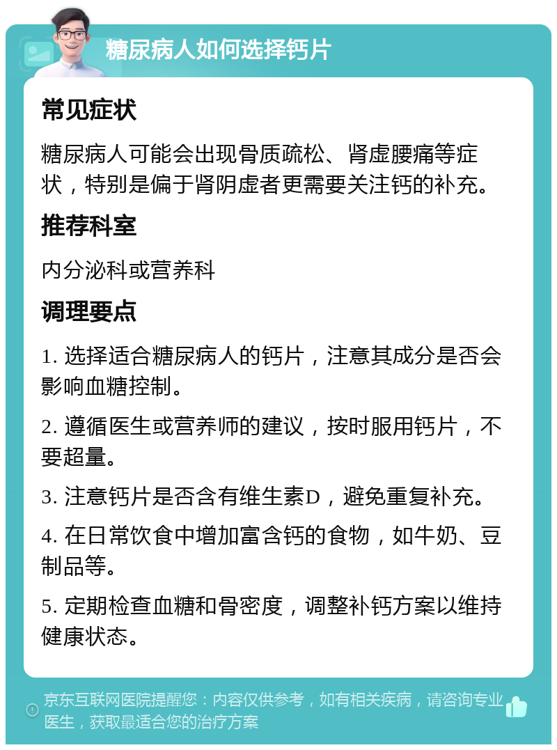 糖尿病人如何选择钙片 常见症状 糖尿病人可能会出现骨质疏松、肾虚腰痛等症状，特别是偏于肾阴虚者更需要关注钙的补充。 推荐科室 内分泌科或营养科 调理要点 1. 选择适合糖尿病人的钙片，注意其成分是否会影响血糖控制。 2. 遵循医生或营养师的建议，按时服用钙片，不要超量。 3. 注意钙片是否含有维生素D，避免重复补充。 4. 在日常饮食中增加富含钙的食物，如牛奶、豆制品等。 5. 定期检查血糖和骨密度，调整补钙方案以维持健康状态。