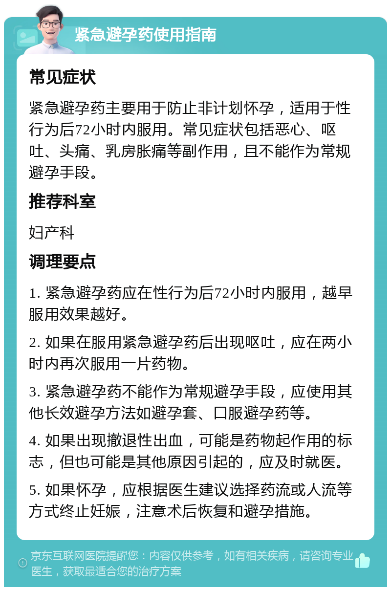 紧急避孕药使用指南 常见症状 紧急避孕药主要用于防止非计划怀孕，适用于性行为后72小时内服用。常见症状包括恶心、呕吐、头痛、乳房胀痛等副作用，且不能作为常规避孕手段。 推荐科室 妇产科 调理要点 1. 紧急避孕药应在性行为后72小时内服用，越早服用效果越好。 2. 如果在服用紧急避孕药后出现呕吐，应在两小时内再次服用一片药物。 3. 紧急避孕药不能作为常规避孕手段，应使用其他长效避孕方法如避孕套、口服避孕药等。 4. 如果出现撤退性出血，可能是药物起作用的标志，但也可能是其他原因引起的，应及时就医。 5. 如果怀孕，应根据医生建议选择药流或人流等方式终止妊娠，注意术后恢复和避孕措施。