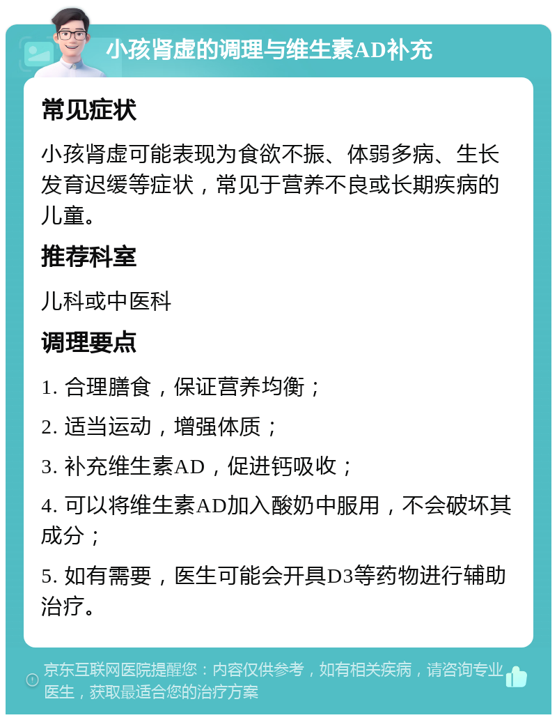 小孩肾虚的调理与维生素AD补充 常见症状 小孩肾虚可能表现为食欲不振、体弱多病、生长发育迟缓等症状，常见于营养不良或长期疾病的儿童。 推荐科室 儿科或中医科 调理要点 1. 合理膳食，保证营养均衡； 2. 适当运动，增强体质； 3. 补充维生素AD，促进钙吸收； 4. 可以将维生素AD加入酸奶中服用，不会破坏其成分； 5. 如有需要，医生可能会开具D3等药物进行辅助治疗。