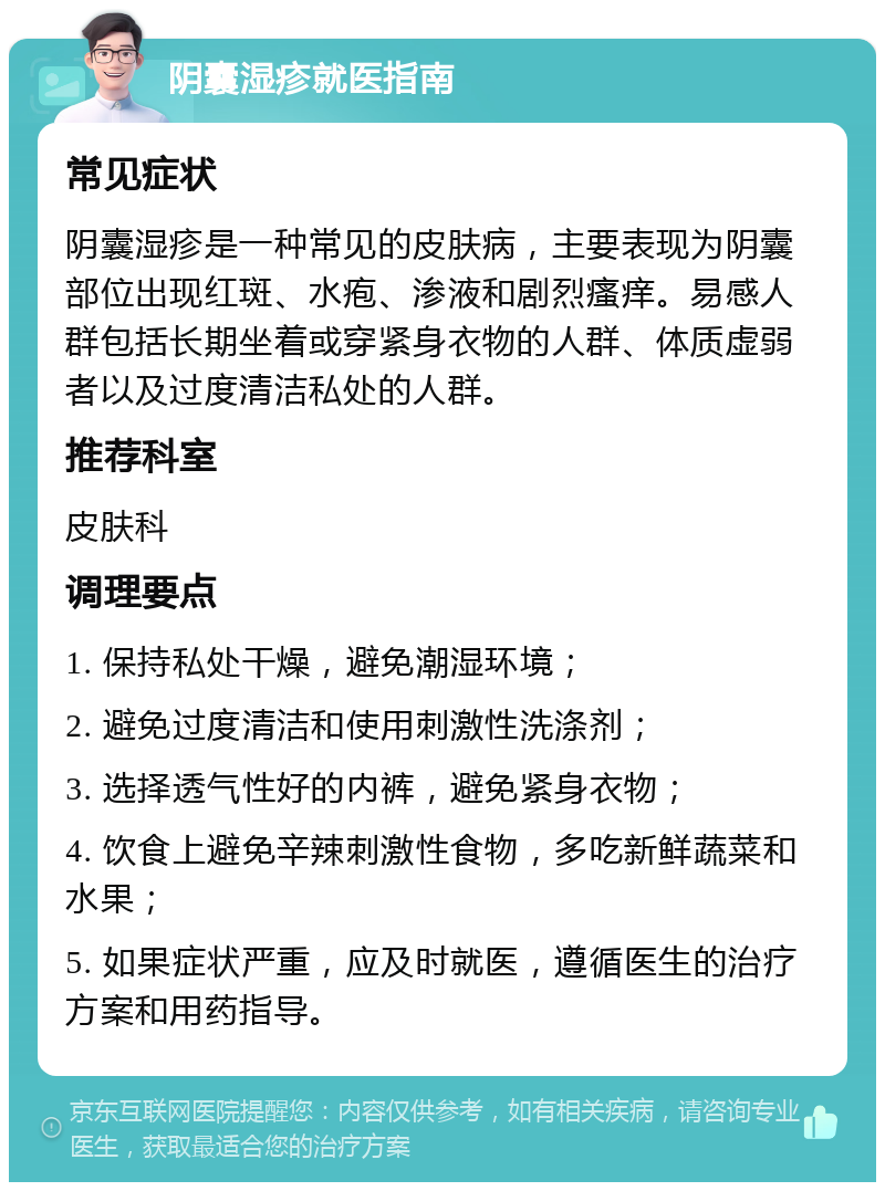 阴囊湿疹就医指南 常见症状 阴囊湿疹是一种常见的皮肤病，主要表现为阴囊部位出现红斑、水疱、渗液和剧烈瘙痒。易感人群包括长期坐着或穿紧身衣物的人群、体质虚弱者以及过度清洁私处的人群。 推荐科室 皮肤科 调理要点 1. 保持私处干燥，避免潮湿环境； 2. 避免过度清洁和使用刺激性洗涤剂； 3. 选择透气性好的内裤，避免紧身衣物； 4. 饮食上避免辛辣刺激性食物，多吃新鲜蔬菜和水果； 5. 如果症状严重，应及时就医，遵循医生的治疗方案和用药指导。