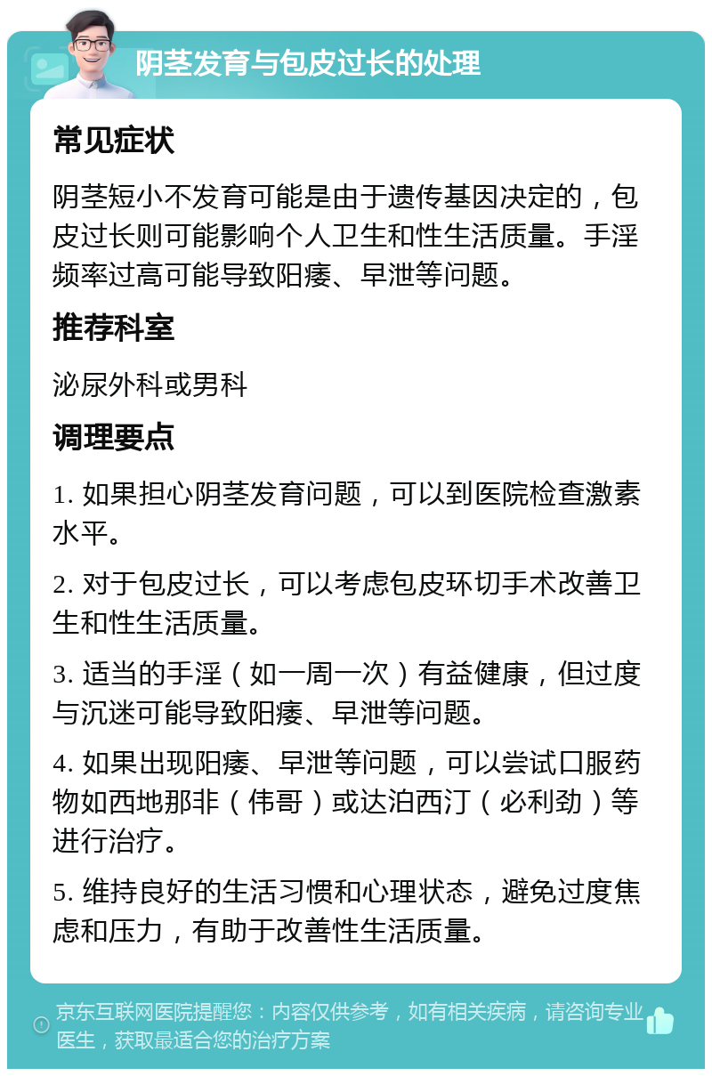 阴茎发育与包皮过长的处理 常见症状 阴茎短小不发育可能是由于遗传基因决定的，包皮过长则可能影响个人卫生和性生活质量。手淫频率过高可能导致阳痿、早泄等问题。 推荐科室 泌尿外科或男科 调理要点 1. 如果担心阴茎发育问题，可以到医院检查激素水平。 2. 对于包皮过长，可以考虑包皮环切手术改善卫生和性生活质量。 3. 适当的手淫（如一周一次）有益健康，但过度与沉迷可能导致阳痿、早泄等问题。 4. 如果出现阳痿、早泄等问题，可以尝试口服药物如西地那非（伟哥）或达泊西汀（必利劲）等进行治疗。 5. 维持良好的生活习惯和心理状态，避免过度焦虑和压力，有助于改善性生活质量。