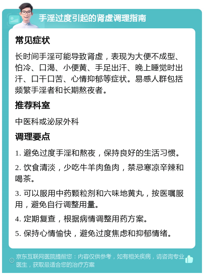 手淫过度引起的肾虚调理指南 常见症状 长时间手淫可能导致肾虚，表现为大便不成型、怕冷、口渴、小便黄、手足出汗、晚上睡觉时出汗、口干口苦、心情抑郁等症状。易感人群包括频繁手淫者和长期熬夜者。 推荐科室 中医科或泌尿外科 调理要点 1. 避免过度手淫和熬夜，保持良好的生活习惯。 2. 饮食清淡，少吃牛羊肉鱼肉，禁忌寒凉辛辣和喝茶。 3. 可以服用中药颗粒剂和六味地黄丸，按医嘱服用，避免自行调整用量。 4. 定期复查，根据病情调整用药方案。 5. 保持心情愉快，避免过度焦虑和抑郁情绪。