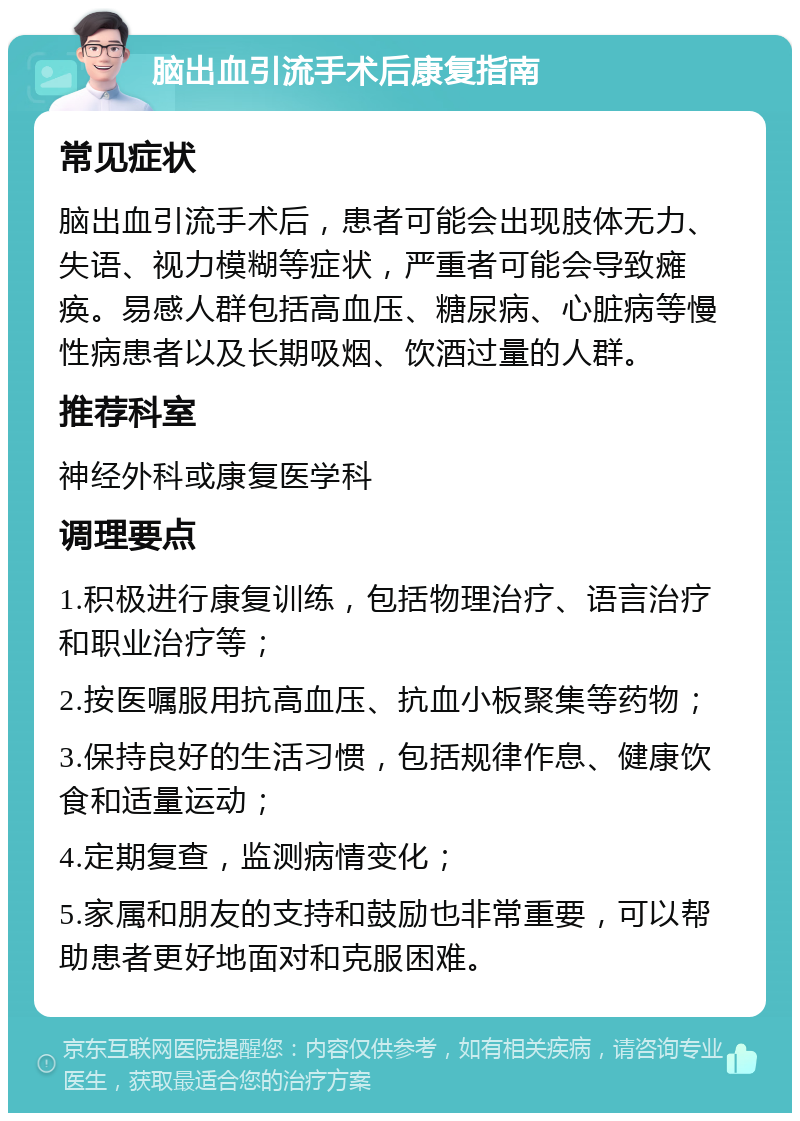 脑出血引流手术后康复指南 常见症状 脑出血引流手术后，患者可能会出现肢体无力、失语、视力模糊等症状，严重者可能会导致瘫痪。易感人群包括高血压、糖尿病、心脏病等慢性病患者以及长期吸烟、饮酒过量的人群。 推荐科室 神经外科或康复医学科 调理要点 1.积极进行康复训练，包括物理治疗、语言治疗和职业治疗等； 2.按医嘱服用抗高血压、抗血小板聚集等药物； 3.保持良好的生活习惯，包括规律作息、健康饮食和适量运动； 4.定期复查，监测病情变化； 5.家属和朋友的支持和鼓励也非常重要，可以帮助患者更好地面对和克服困难。