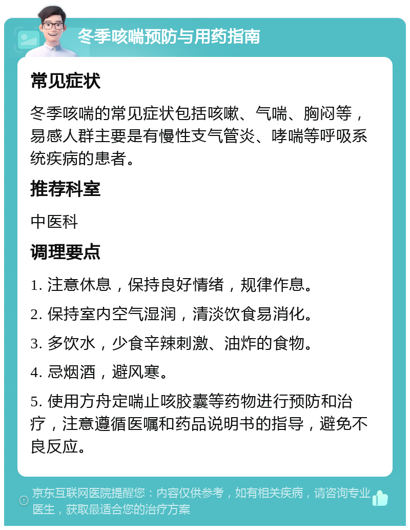 冬季咳喘预防与用药指南 常见症状 冬季咳喘的常见症状包括咳嗽、气喘、胸闷等，易感人群主要是有慢性支气管炎、哮喘等呼吸系统疾病的患者。 推荐科室 中医科 调理要点 1. 注意休息，保持良好情绪，规律作息。 2. 保持室内空气湿润，清淡饮食易消化。 3. 多饮水，少食辛辣刺激、油炸的食物。 4. 忌烟酒，避风寒。 5. 使用方舟定喘止咳胶囊等药物进行预防和治疗，注意遵循医嘱和药品说明书的指导，避免不良反应。