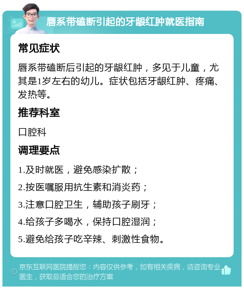 唇系带磕断引起的牙龈红肿就医指南 常见症状 唇系带磕断后引起的牙龈红肿，多见于儿童，尤其是1岁左右的幼儿。症状包括牙龈红肿、疼痛、发热等。 推荐科室 口腔科 调理要点 1.及时就医，避免感染扩散； 2.按医嘱服用抗生素和消炎药； 3.注意口腔卫生，辅助孩子刷牙； 4.给孩子多喝水，保持口腔湿润； 5.避免给孩子吃辛辣、刺激性食物。