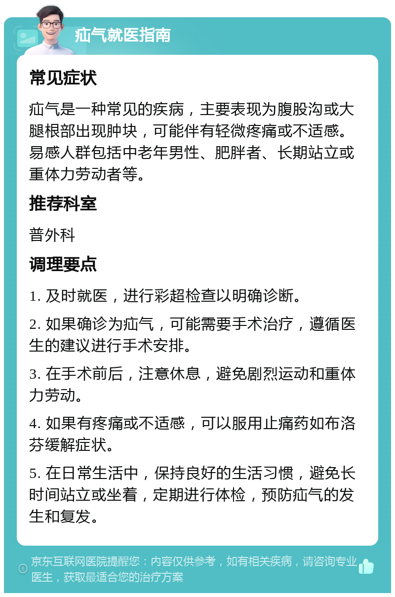 疝气就医指南 常见症状 疝气是一种常见的疾病，主要表现为腹股沟或大腿根部出现肿块，可能伴有轻微疼痛或不适感。易感人群包括中老年男性、肥胖者、长期站立或重体力劳动者等。 推荐科室 普外科 调理要点 1. 及时就医，进行彩超检查以明确诊断。 2. 如果确诊为疝气，可能需要手术治疗，遵循医生的建议进行手术安排。 3. 在手术前后，注意休息，避免剧烈运动和重体力劳动。 4. 如果有疼痛或不适感，可以服用止痛药如布洛芬缓解症状。 5. 在日常生活中，保持良好的生活习惯，避免长时间站立或坐着，定期进行体检，预防疝气的发生和复发。