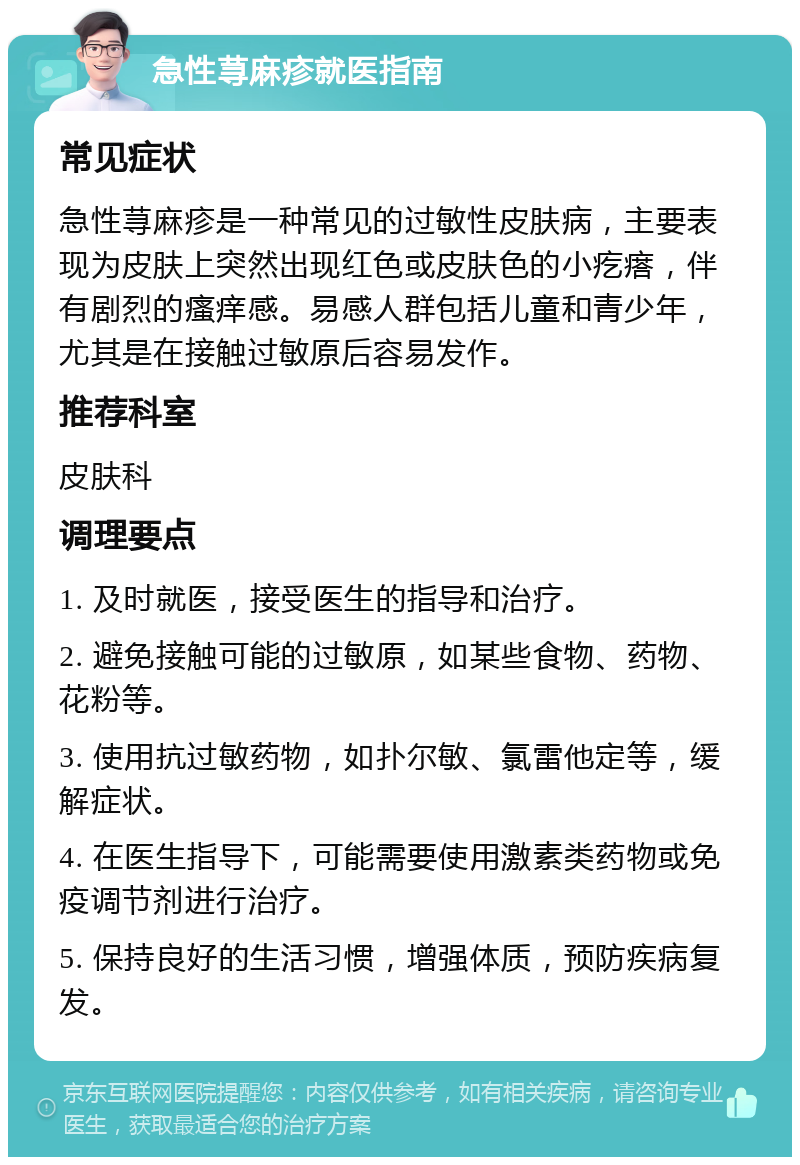 急性荨麻疹就医指南 常见症状 急性荨麻疹是一种常见的过敏性皮肤病，主要表现为皮肤上突然出现红色或皮肤色的小疙瘩，伴有剧烈的瘙痒感。易感人群包括儿童和青少年，尤其是在接触过敏原后容易发作。 推荐科室 皮肤科 调理要点 1. 及时就医，接受医生的指导和治疗。 2. 避免接触可能的过敏原，如某些食物、药物、花粉等。 3. 使用抗过敏药物，如扑尔敏、氯雷他定等，缓解症状。 4. 在医生指导下，可能需要使用激素类药物或免疫调节剂进行治疗。 5. 保持良好的生活习惯，增强体质，预防疾病复发。