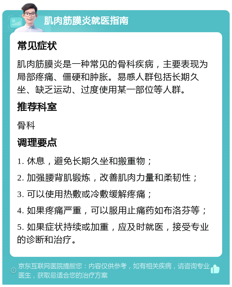 肌肉筋膜炎就医指南 常见症状 肌肉筋膜炎是一种常见的骨科疾病，主要表现为局部疼痛、僵硬和肿胀。易感人群包括长期久坐、缺乏运动、过度使用某一部位等人群。 推荐科室 骨科 调理要点 1. 休息，避免长期久坐和搬重物； 2. 加强腰背肌锻炼，改善肌肉力量和柔韧性； 3. 可以使用热敷或冷敷缓解疼痛； 4. 如果疼痛严重，可以服用止痛药如布洛芬等； 5. 如果症状持续或加重，应及时就医，接受专业的诊断和治疗。