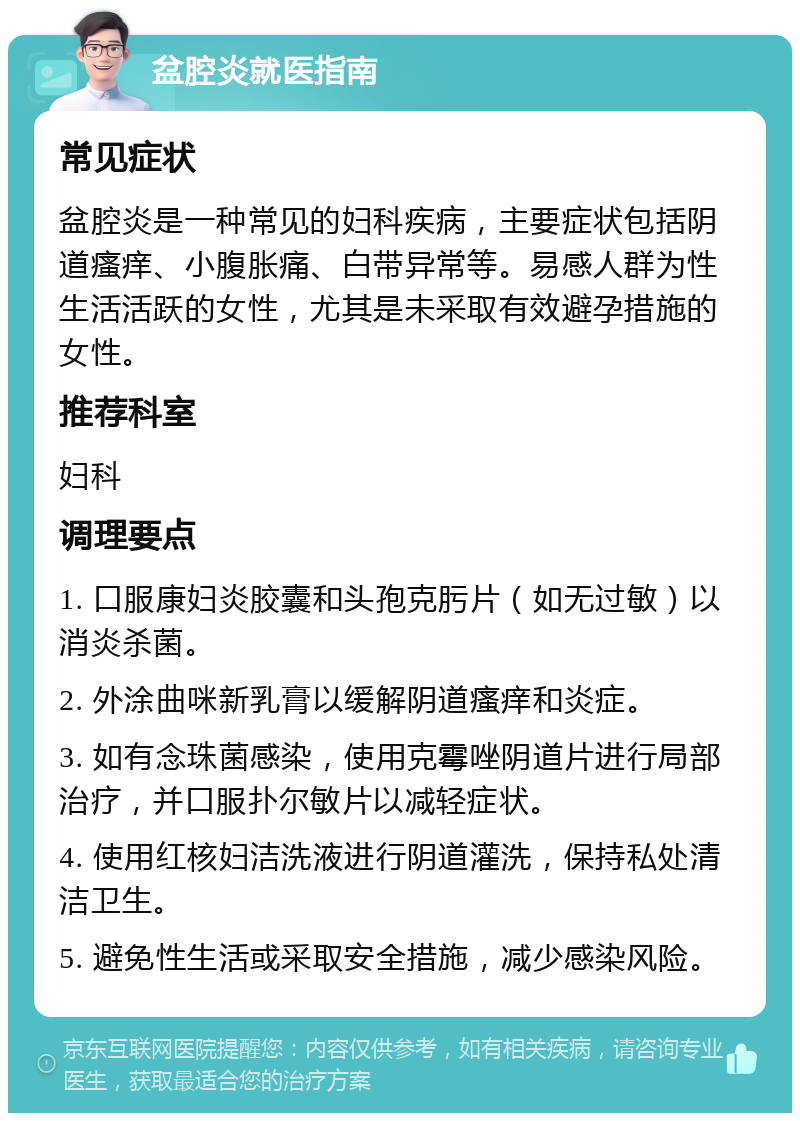 盆腔炎就医指南 常见症状 盆腔炎是一种常见的妇科疾病，主要症状包括阴道瘙痒、小腹胀痛、白带异常等。易感人群为性生活活跃的女性，尤其是未采取有效避孕措施的女性。 推荐科室 妇科 调理要点 1. 口服康妇炎胶囊和头孢克肟片（如无过敏）以消炎杀菌。 2. 外涂曲咪新乳膏以缓解阴道瘙痒和炎症。 3. 如有念珠菌感染，使用克霉唑阴道片进行局部治疗，并口服扑尔敏片以减轻症状。 4. 使用红核妇洁洗液进行阴道灌洗，保持私处清洁卫生。 5. 避免性生活或采取安全措施，减少感染风险。