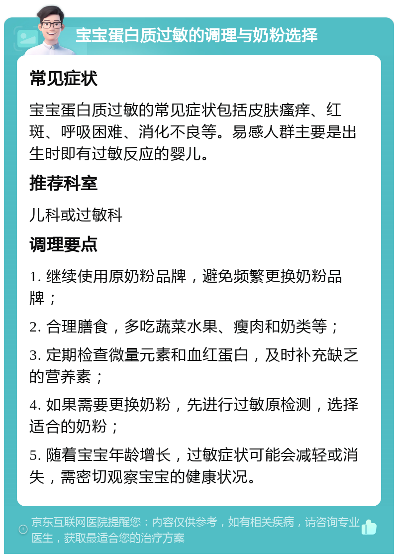 宝宝蛋白质过敏的调理与奶粉选择 常见症状 宝宝蛋白质过敏的常见症状包括皮肤瘙痒、红斑、呼吸困难、消化不良等。易感人群主要是出生时即有过敏反应的婴儿。 推荐科室 儿科或过敏科 调理要点 1. 继续使用原奶粉品牌，避免频繁更换奶粉品牌； 2. 合理膳食，多吃蔬菜水果、瘦肉和奶类等； 3. 定期检查微量元素和血红蛋白，及时补充缺乏的营养素； 4. 如果需要更换奶粉，先进行过敏原检测，选择适合的奶粉； 5. 随着宝宝年龄增长，过敏症状可能会减轻或消失，需密切观察宝宝的健康状况。