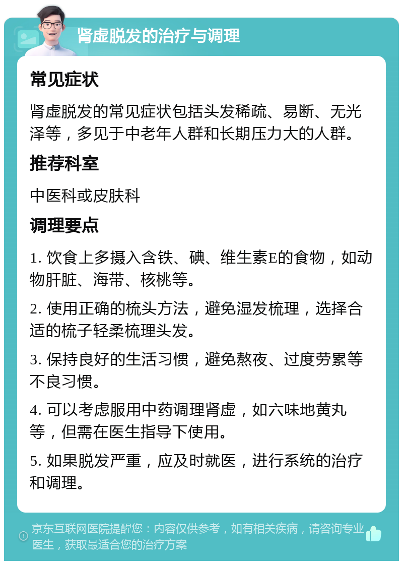 肾虚脱发的治疗与调理 常见症状 肾虚脱发的常见症状包括头发稀疏、易断、无光泽等，多见于中老年人群和长期压力大的人群。 推荐科室 中医科或皮肤科 调理要点 1. 饮食上多摄入含铁、碘、维生素E的食物，如动物肝脏、海带、核桃等。 2. 使用正确的梳头方法，避免湿发梳理，选择合适的梳子轻柔梳理头发。 3. 保持良好的生活习惯，避免熬夜、过度劳累等不良习惯。 4. 可以考虑服用中药调理肾虚，如六味地黄丸等，但需在医生指导下使用。 5. 如果脱发严重，应及时就医，进行系统的治疗和调理。