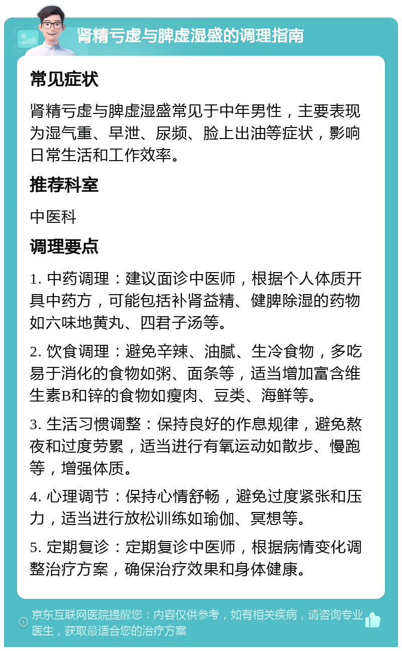 肾精亏虚与脾虚湿盛的调理指南 常见症状 肾精亏虚与脾虚湿盛常见于中年男性，主要表现为湿气重、早泄、尿频、脸上出油等症状，影响日常生活和工作效率。 推荐科室 中医科 调理要点 1. 中药调理：建议面诊中医师，根据个人体质开具中药方，可能包括补肾益精、健脾除湿的药物如六味地黄丸、四君子汤等。 2. 饮食调理：避免辛辣、油腻、生冷食物，多吃易于消化的食物如粥、面条等，适当增加富含维生素B和锌的食物如瘦肉、豆类、海鲜等。 3. 生活习惯调整：保持良好的作息规律，避免熬夜和过度劳累，适当进行有氧运动如散步、慢跑等，增强体质。 4. 心理调节：保持心情舒畅，避免过度紧张和压力，适当进行放松训练如瑜伽、冥想等。 5. 定期复诊：定期复诊中医师，根据病情变化调整治疗方案，确保治疗效果和身体健康。