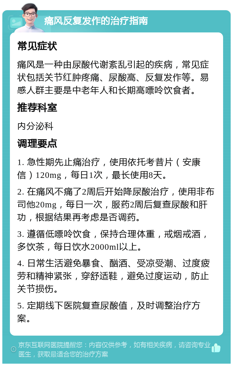 痛风反复发作的治疗指南 常见症状 痛风是一种由尿酸代谢紊乱引起的疾病，常见症状包括关节红肿疼痛、尿酸高、反复发作等。易感人群主要是中老年人和长期高嘌呤饮食者。 推荐科室 内分泌科 调理要点 1. 急性期先止痛治疗，使用依托考昔片（安康信）120mg，每日1次，最长使用8天。 2. 在痛风不痛了2周后开始降尿酸治疗，使用非布司他20mg，每日一次，服药2周后复查尿酸和肝功，根据结果再考虑是否调药。 3. 遵循低嘌呤饮食，保持合理体重，戒烟戒酒，多饮茶，每日饮水2000ml以上。 4. 日常生活避免暴食、酗酒、受凉受潮、过度疲劳和精神紧张，穿舒适鞋，避免过度运动，防止关节损伤。 5. 定期线下医院复查尿酸值，及时调整治疗方案。