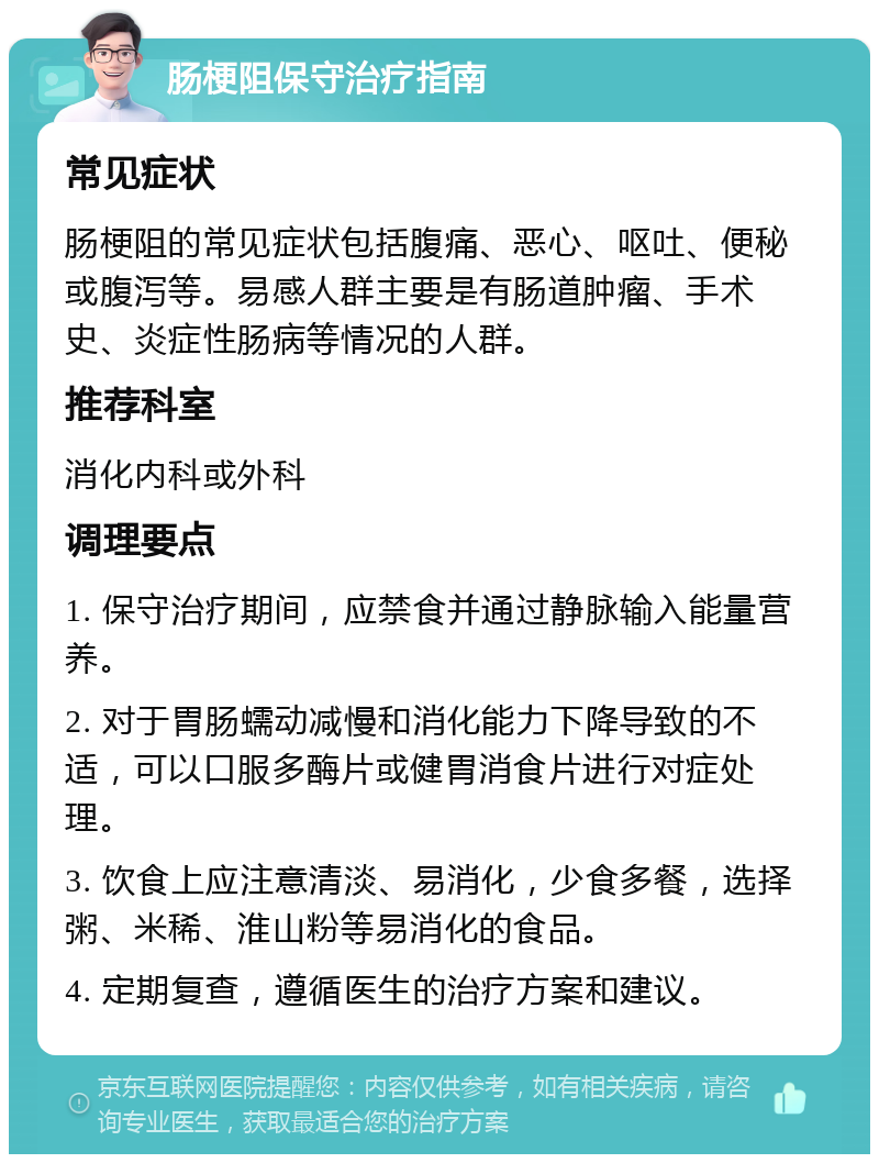 肠梗阻保守治疗指南 常见症状 肠梗阻的常见症状包括腹痛、恶心、呕吐、便秘或腹泻等。易感人群主要是有肠道肿瘤、手术史、炎症性肠病等情况的人群。 推荐科室 消化内科或外科 调理要点 1. 保守治疗期间，应禁食并通过静脉输入能量营养。 2. 对于胃肠蠕动减慢和消化能力下降导致的不适，可以口服多酶片或健胃消食片进行对症处理。 3. 饮食上应注意清淡、易消化，少食多餐，选择粥、米稀、淮山粉等易消化的食品。 4. 定期复查，遵循医生的治疗方案和建议。