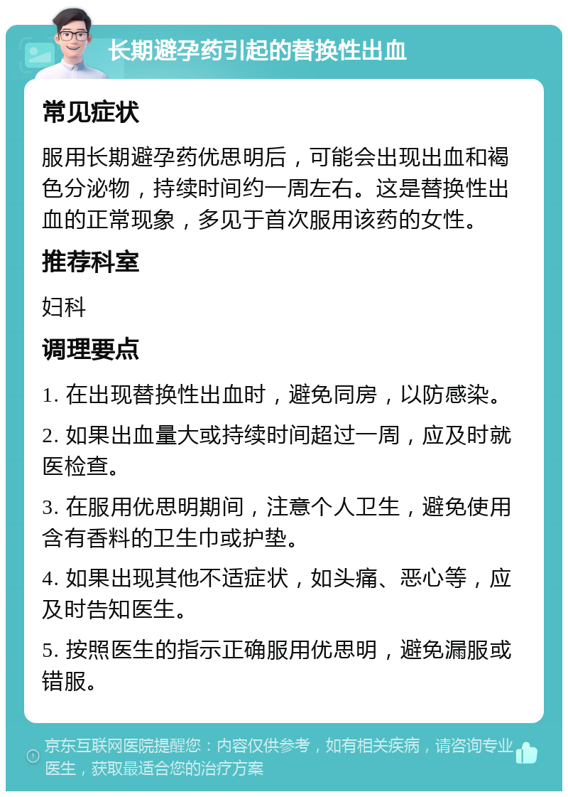 长期避孕药引起的替换性出血 常见症状 服用长期避孕药优思明后，可能会出现出血和褐色分泌物，持续时间约一周左右。这是替换性出血的正常现象，多见于首次服用该药的女性。 推荐科室 妇科 调理要点 1. 在出现替换性出血时，避免同房，以防感染。 2. 如果出血量大或持续时间超过一周，应及时就医检查。 3. 在服用优思明期间，注意个人卫生，避免使用含有香料的卫生巾或护垫。 4. 如果出现其他不适症状，如头痛、恶心等，应及时告知医生。 5. 按照医生的指示正确服用优思明，避免漏服或错服。