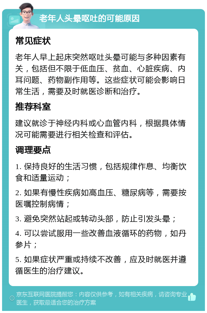 老年人头晕呕吐的可能原因 常见症状 老年人早上起床突然呕吐头晕可能与多种因素有关，包括但不限于低血压、贫血、心脏疾病、内耳问题、药物副作用等。这些症状可能会影响日常生活，需要及时就医诊断和治疗。 推荐科室 建议就诊于神经内科或心血管内科，根据具体情况可能需要进行相关检查和评估。 调理要点 1. 保持良好的生活习惯，包括规律作息、均衡饮食和适量运动； 2. 如果有慢性疾病如高血压、糖尿病等，需要按医嘱控制病情； 3. 避免突然站起或转动头部，防止引发头晕； 4. 可以尝试服用一些改善血液循环的药物，如丹参片； 5. 如果症状严重或持续不改善，应及时就医并遵循医生的治疗建议。