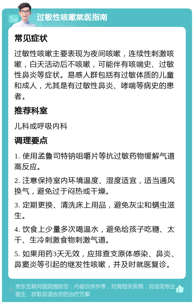 过敏性咳嗽就医指南 常见症状 过敏性咳嗽主要表现为夜间咳嗽，连续性刺激咳嗽，白天活动后不咳嗽，可能伴有咳喘史、过敏性鼻炎等症状。易感人群包括有过敏体质的儿童和成人，尤其是有过敏性鼻炎、哮喘等病史的患者。 推荐科室 儿科或呼吸内科 调理要点 1. 使用孟鲁司特钠咀嚼片等抗过敏药物缓解气道高反应。 2. 注意保持室内环境温度、湿度适宜，适当通风换气，避免过于闷热或干燥。 3. 定期更换、清洗床上用品，避免灰尘和螨虫滋生。 4. 饮食上少量多次喝温水，避免给孩子吃糖、太干、生冷刺激食物刺激气道。 5. 如果用药3天无效，应排查支原体感染、鼻炎、鼻窦炎等引起的继发性咳嗽，并及时就医复诊。