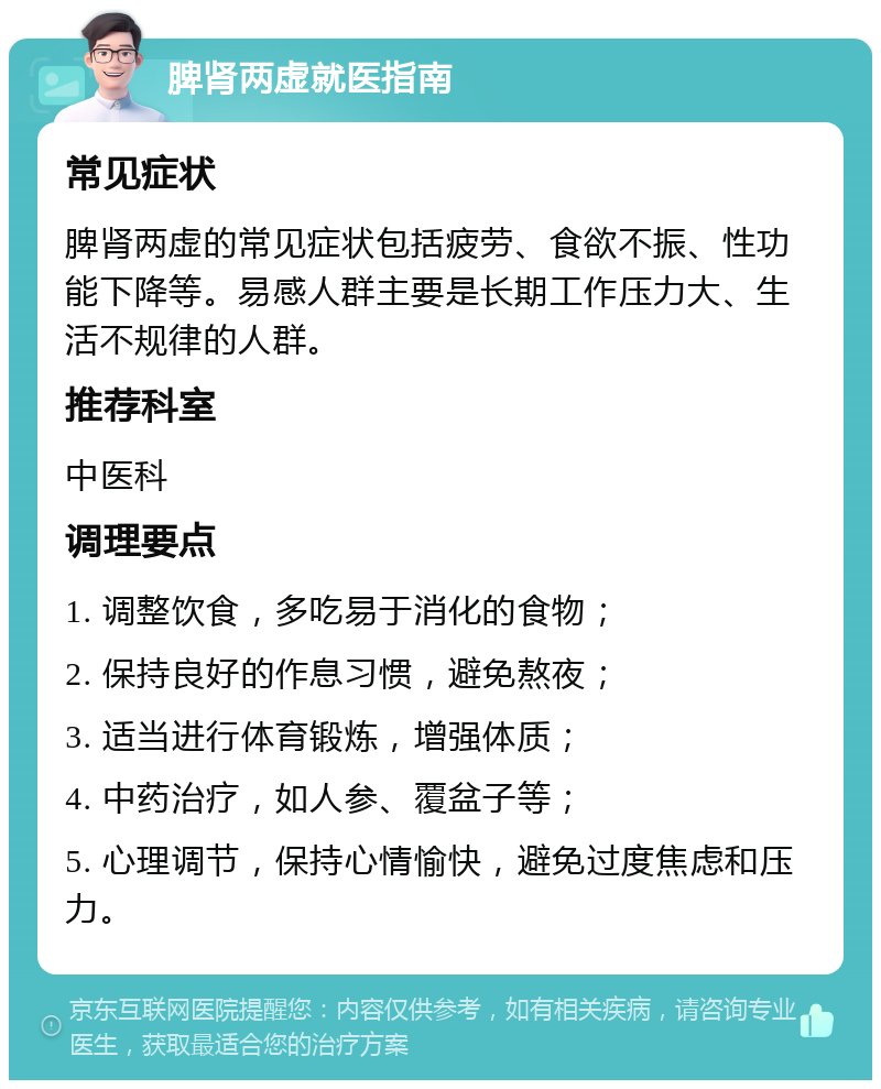 脾肾两虚就医指南 常见症状 脾肾两虚的常见症状包括疲劳、食欲不振、性功能下降等。易感人群主要是长期工作压力大、生活不规律的人群。 推荐科室 中医科 调理要点 1. 调整饮食，多吃易于消化的食物； 2. 保持良好的作息习惯，避免熬夜； 3. 适当进行体育锻炼，增强体质； 4. 中药治疗，如人参、覆盆子等； 5. 心理调节，保持心情愉快，避免过度焦虑和压力。