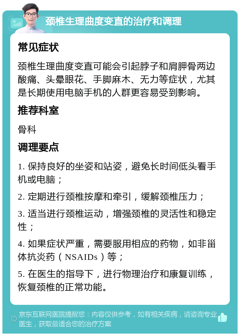 颈椎生理曲度变直的治疗和调理 常见症状 颈椎生理曲度变直可能会引起脖子和肩胛骨两边酸痛、头晕眼花、手脚麻木、无力等症状，尤其是长期使用电脑手机的人群更容易受到影响。 推荐科室 骨科 调理要点 1. 保持良好的坐姿和站姿，避免长时间低头看手机或电脑； 2. 定期进行颈椎按摩和牵引，缓解颈椎压力； 3. 适当进行颈椎运动，增强颈椎的灵活性和稳定性； 4. 如果症状严重，需要服用相应的药物，如非甾体抗炎药（NSAIDs）等； 5. 在医生的指导下，进行物理治疗和康复训练，恢复颈椎的正常功能。