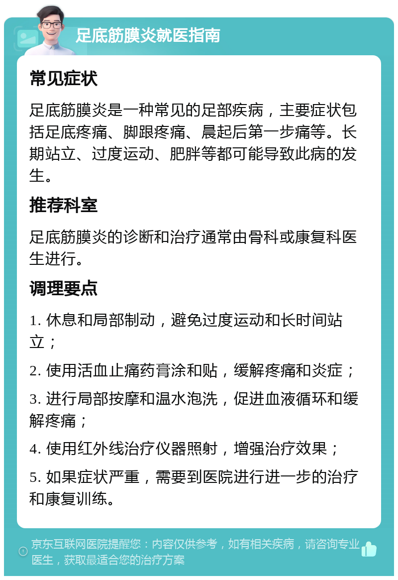 足底筋膜炎就医指南 常见症状 足底筋膜炎是一种常见的足部疾病，主要症状包括足底疼痛、脚跟疼痛、晨起后第一步痛等。长期站立、过度运动、肥胖等都可能导致此病的发生。 推荐科室 足底筋膜炎的诊断和治疗通常由骨科或康复科医生进行。 调理要点 1. 休息和局部制动，避免过度运动和长时间站立； 2. 使用活血止痛药膏涂和贴，缓解疼痛和炎症； 3. 进行局部按摩和温水泡洗，促进血液循环和缓解疼痛； 4. 使用红外线治疗仪器照射，增强治疗效果； 5. 如果症状严重，需要到医院进行进一步的治疗和康复训练。