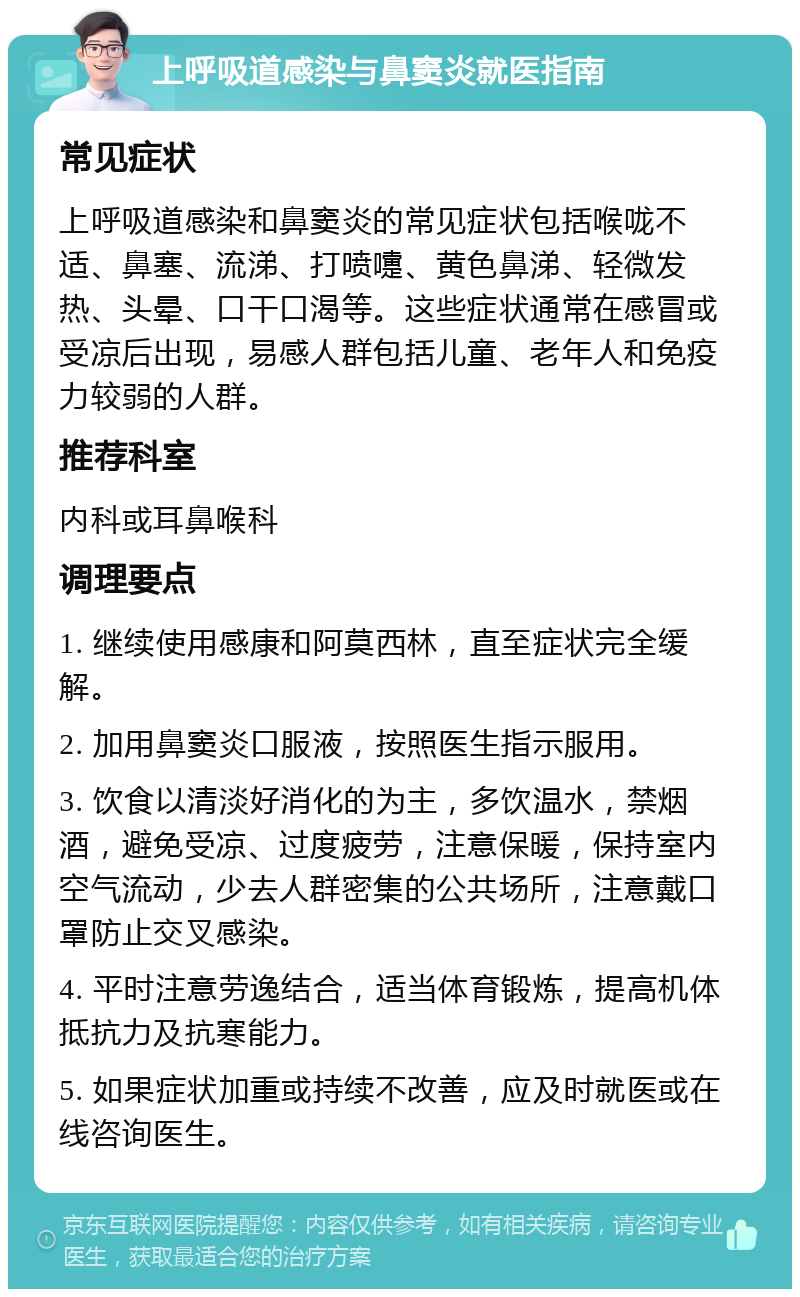 上呼吸道感染与鼻窦炎就医指南 常见症状 上呼吸道感染和鼻窦炎的常见症状包括喉咙不适、鼻塞、流涕、打喷嚏、黄色鼻涕、轻微发热、头晕、口干口渴等。这些症状通常在感冒或受凉后出现，易感人群包括儿童、老年人和免疫力较弱的人群。 推荐科室 内科或耳鼻喉科 调理要点 1. 继续使用感康和阿莫西林，直至症状完全缓解。 2. 加用鼻窦炎口服液，按照医生指示服用。 3. 饮食以清淡好消化的为主，多饮温水，禁烟酒，避免受凉、过度疲劳，注意保暖，保持室内空气流动，少去人群密集的公共场所，注意戴口罩防止交叉感染。 4. 平时注意劳逸结合，适当体育锻炼，提高机体抵抗力及抗寒能力。 5. 如果症状加重或持续不改善，应及时就医或在线咨询医生。