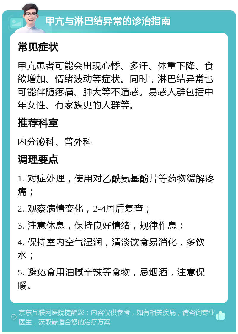 甲亢与淋巴结异常的诊治指南 常见症状 甲亢患者可能会出现心悸、多汗、体重下降、食欲增加、情绪波动等症状。同时，淋巴结异常也可能伴随疼痛、肿大等不适感。易感人群包括中年女性、有家族史的人群等。 推荐科室 内分泌科、普外科 调理要点 1. 对症处理，使用对乙酰氨基酚片等药物缓解疼痛； 2. 观察病情变化，2-4周后复查； 3. 注意休息，保持良好情绪，规律作息； 4. 保持室内空气湿润，清淡饮食易消化，多饮水； 5. 避免食用油腻辛辣等食物，忌烟酒，注意保暖。