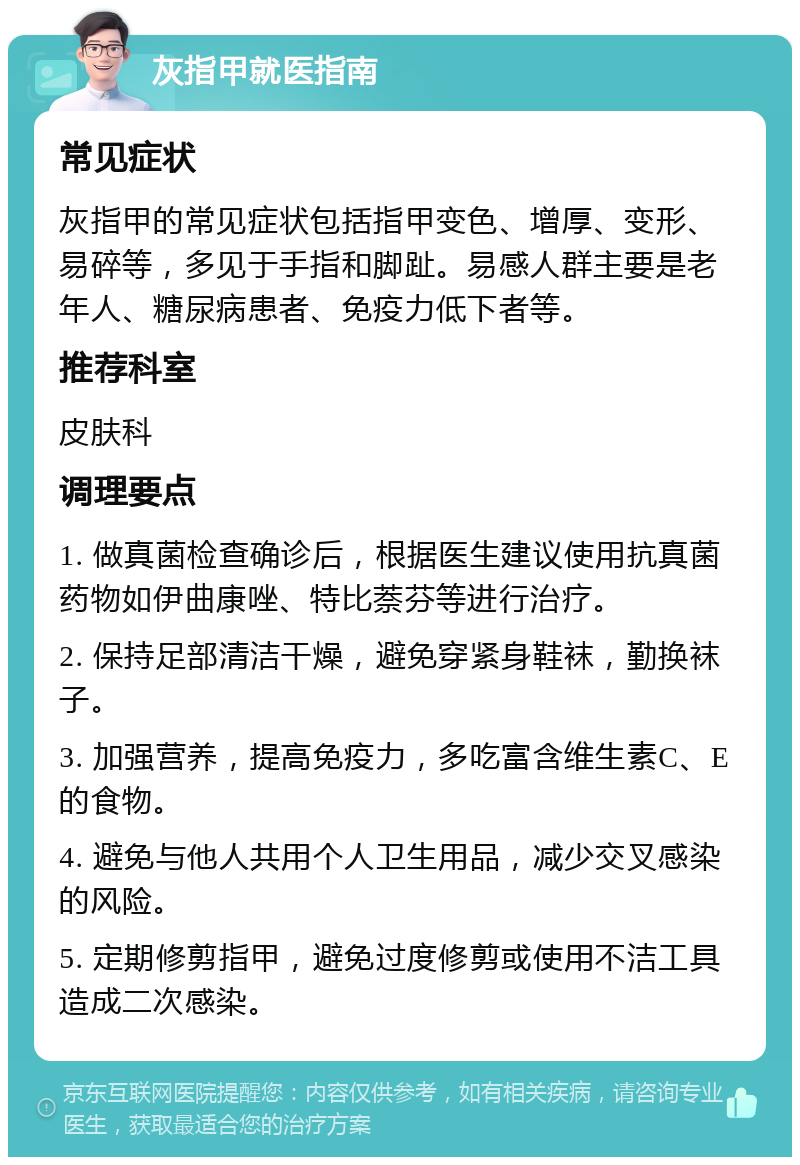 灰指甲就医指南 常见症状 灰指甲的常见症状包括指甲变色、增厚、变形、易碎等，多见于手指和脚趾。易感人群主要是老年人、糖尿病患者、免疫力低下者等。 推荐科室 皮肤科 调理要点 1. 做真菌检查确诊后，根据医生建议使用抗真菌药物如伊曲康唑、特比萘芬等进行治疗。 2. 保持足部清洁干燥，避免穿紧身鞋袜，勤换袜子。 3. 加强营养，提高免疫力，多吃富含维生素C、E的食物。 4. 避免与他人共用个人卫生用品，减少交叉感染的风险。 5. 定期修剪指甲，避免过度修剪或使用不洁工具造成二次感染。