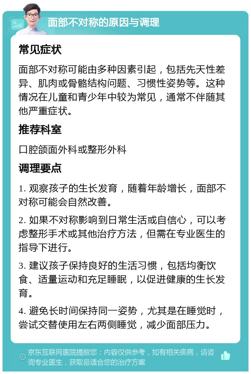 面部不对称的原因与调理 常见症状 面部不对称可能由多种因素引起，包括先天性差异、肌肉或骨骼结构问题、习惯性姿势等。这种情况在儿童和青少年中较为常见，通常不伴随其他严重症状。 推荐科室 口腔颌面外科或整形外科 调理要点 1. 观察孩子的生长发育，随着年龄增长，面部不对称可能会自然改善。 2. 如果不对称影响到日常生活或自信心，可以考虑整形手术或其他治疗方法，但需在专业医生的指导下进行。 3. 建议孩子保持良好的生活习惯，包括均衡饮食、适量运动和充足睡眠，以促进健康的生长发育。 4. 避免长时间保持同一姿势，尤其是在睡觉时，尝试交替使用左右两侧睡觉，减少面部压力。