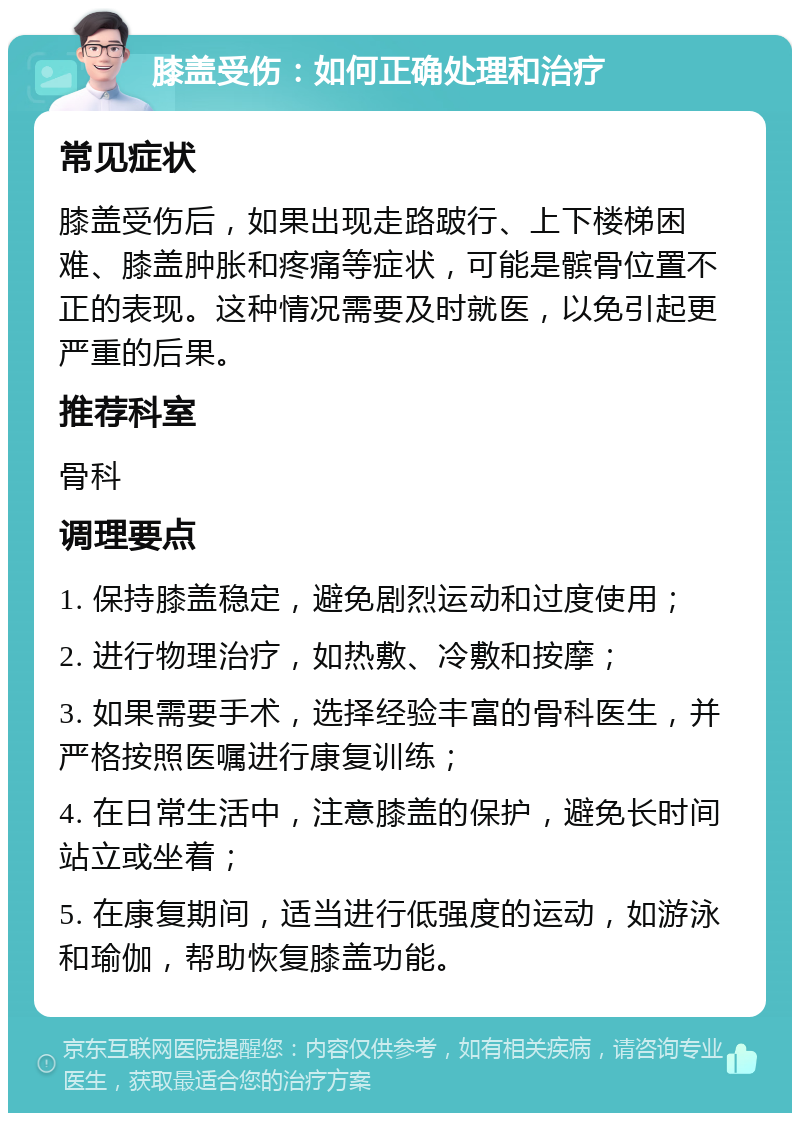 膝盖受伤：如何正确处理和治疗 常见症状 膝盖受伤后，如果出现走路跛行、上下楼梯困难、膝盖肿胀和疼痛等症状，可能是髌骨位置不正的表现。这种情况需要及时就医，以免引起更严重的后果。 推荐科室 骨科 调理要点 1. 保持膝盖稳定，避免剧烈运动和过度使用； 2. 进行物理治疗，如热敷、冷敷和按摩； 3. 如果需要手术，选择经验丰富的骨科医生，并严格按照医嘱进行康复训练； 4. 在日常生活中，注意膝盖的保护，避免长时间站立或坐着； 5. 在康复期间，适当进行低强度的运动，如游泳和瑜伽，帮助恢复膝盖功能。