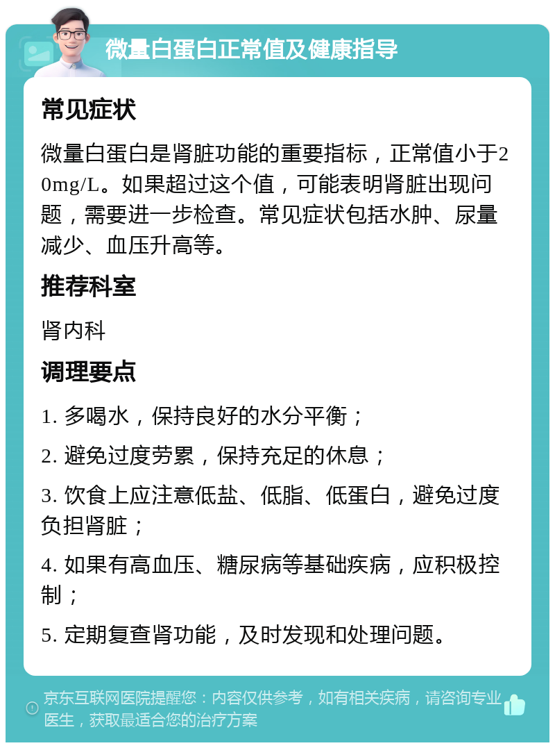 微量白蛋白正常值及健康指导 常见症状 微量白蛋白是肾脏功能的重要指标，正常值小于20mg/L。如果超过这个值，可能表明肾脏出现问题，需要进一步检查。常见症状包括水肿、尿量减少、血压升高等。 推荐科室 肾内科 调理要点 1. 多喝水，保持良好的水分平衡； 2. 避免过度劳累，保持充足的休息； 3. 饮食上应注意低盐、低脂、低蛋白，避免过度负担肾脏； 4. 如果有高血压、糖尿病等基础疾病，应积极控制； 5. 定期复查肾功能，及时发现和处理问题。