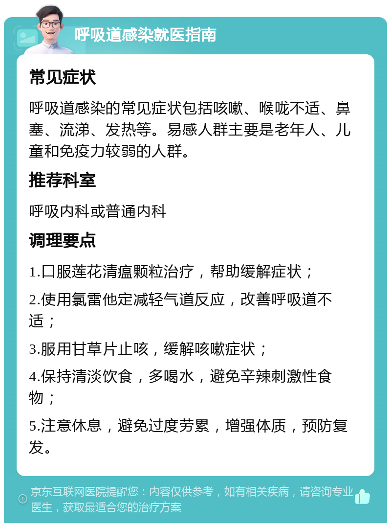 呼吸道感染就医指南 常见症状 呼吸道感染的常见症状包括咳嗽、喉咙不适、鼻塞、流涕、发热等。易感人群主要是老年人、儿童和免疫力较弱的人群。 推荐科室 呼吸内科或普通内科 调理要点 1.口服莲花清瘟颗粒治疗，帮助缓解症状； 2.使用氯雷他定减轻气道反应，改善呼吸道不适； 3.服用甘草片止咳，缓解咳嗽症状； 4.保持清淡饮食，多喝水，避免辛辣刺激性食物； 5.注意休息，避免过度劳累，增强体质，预防复发。