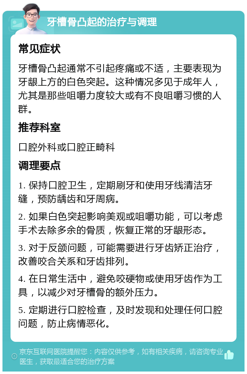 牙槽骨凸起的治疗与调理 常见症状 牙槽骨凸起通常不引起疼痛或不适，主要表现为牙龈上方的白色突起。这种情况多见于成年人，尤其是那些咀嚼力度较大或有不良咀嚼习惯的人群。 推荐科室 口腔外科或口腔正畸科 调理要点 1. 保持口腔卫生，定期刷牙和使用牙线清洁牙缝，预防龋齿和牙周病。 2. 如果白色突起影响美观或咀嚼功能，可以考虑手术去除多余的骨质，恢复正常的牙龈形态。 3. 对于反颌问题，可能需要进行牙齿矫正治疗，改善咬合关系和牙齿排列。 4. 在日常生活中，避免咬硬物或使用牙齿作为工具，以减少对牙槽骨的额外压力。 5. 定期进行口腔检查，及时发现和处理任何口腔问题，防止病情恶化。