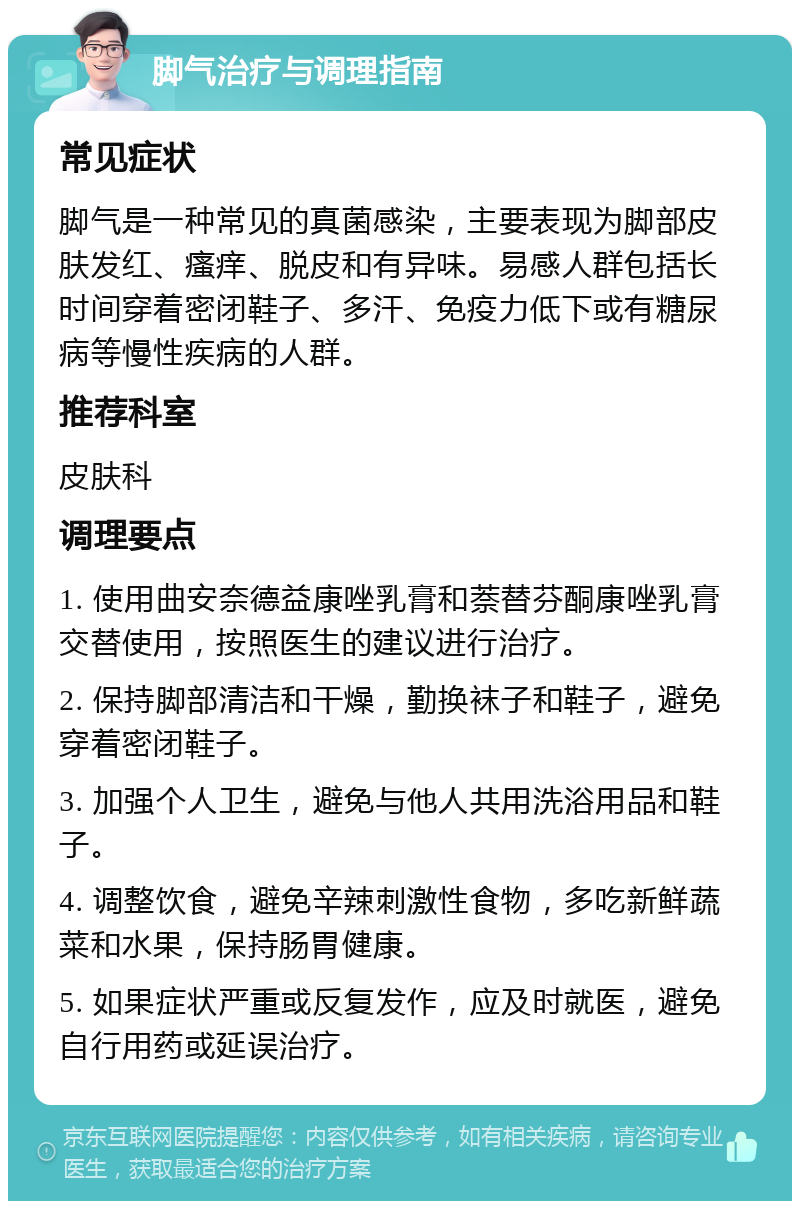 脚气治疗与调理指南 常见症状 脚气是一种常见的真菌感染，主要表现为脚部皮肤发红、瘙痒、脱皮和有异味。易感人群包括长时间穿着密闭鞋子、多汗、免疫力低下或有糖尿病等慢性疾病的人群。 推荐科室 皮肤科 调理要点 1. 使用曲安奈德益康唑乳膏和萘替芬酮康唑乳膏交替使用，按照医生的建议进行治疗。 2. 保持脚部清洁和干燥，勤换袜子和鞋子，避免穿着密闭鞋子。 3. 加强个人卫生，避免与他人共用洗浴用品和鞋子。 4. 调整饮食，避免辛辣刺激性食物，多吃新鲜蔬菜和水果，保持肠胃健康。 5. 如果症状严重或反复发作，应及时就医，避免自行用药或延误治疗。