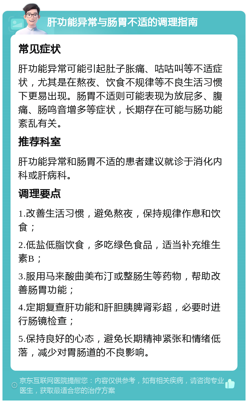 肝功能异常与肠胃不适的调理指南 常见症状 肝功能异常可能引起肚子胀痛、咕咕叫等不适症状，尤其是在熬夜、饮食不规律等不良生活习惯下更易出现。肠胃不适则可能表现为放屁多、腹痛、肠鸣音增多等症状，长期存在可能与肠功能紊乱有关。 推荐科室 肝功能异常和肠胃不适的患者建议就诊于消化内科或肝病科。 调理要点 1.改善生活习惯，避免熬夜，保持规律作息和饮食； 2.低盐低脂饮食，多吃绿色食品，适当补充维生素B； 3.服用马来酸曲美布汀或整肠生等药物，帮助改善肠胃功能； 4.定期复查肝功能和肝胆胰脾肾彩超，必要时进行肠镜检查； 5.保持良好的心态，避免长期精神紧张和情绪低落，减少对胃肠道的不良影响。