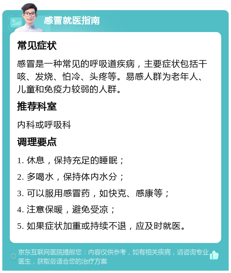 感冒就医指南 常见症状 感冒是一种常见的呼吸道疾病，主要症状包括干咳、发烧、怕冷、头疼等。易感人群为老年人、儿童和免疫力较弱的人群。 推荐科室 内科或呼吸科 调理要点 1. 休息，保持充足的睡眠； 2. 多喝水，保持体内水分； 3. 可以服用感冒药，如快克、感康等； 4. 注意保暖，避免受凉； 5. 如果症状加重或持续不退，应及时就医。