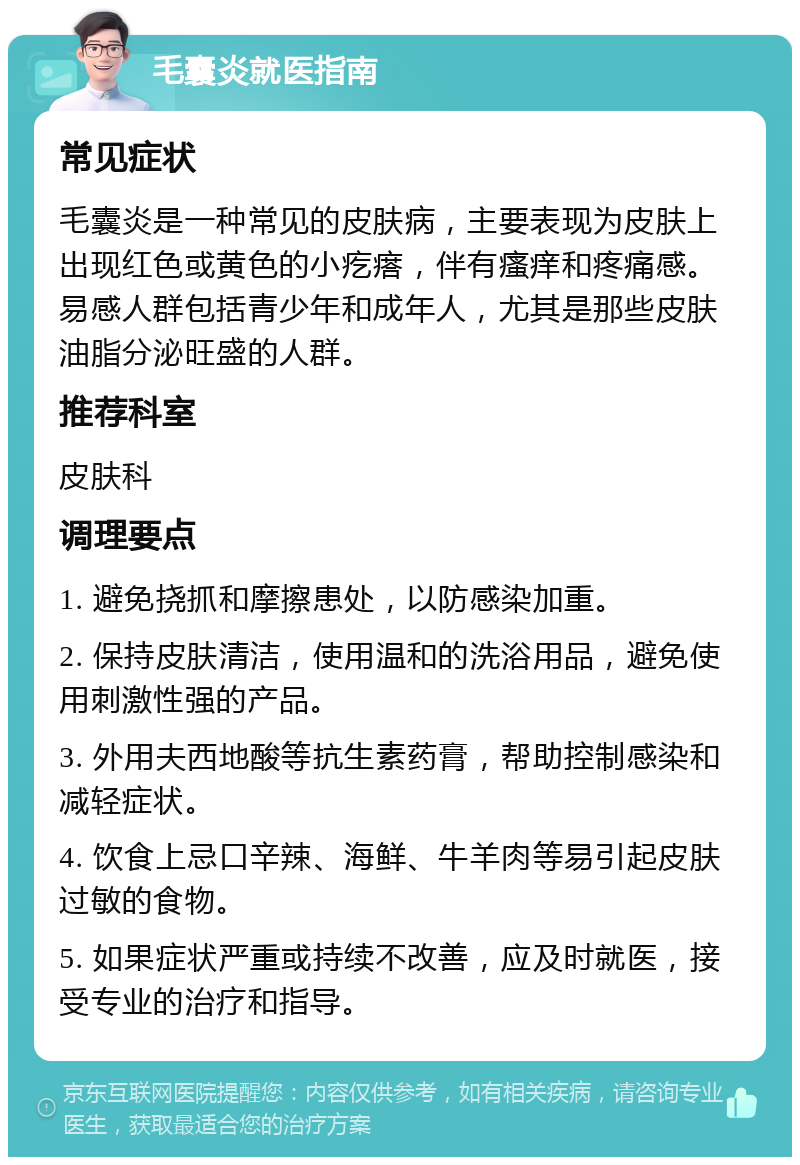 毛囊炎就医指南 常见症状 毛囊炎是一种常见的皮肤病，主要表现为皮肤上出现红色或黄色的小疙瘩，伴有瘙痒和疼痛感。易感人群包括青少年和成年人，尤其是那些皮肤油脂分泌旺盛的人群。 推荐科室 皮肤科 调理要点 1. 避免挠抓和摩擦患处，以防感染加重。 2. 保持皮肤清洁，使用温和的洗浴用品，避免使用刺激性强的产品。 3. 外用夫西地酸等抗生素药膏，帮助控制感染和减轻症状。 4. 饮食上忌口辛辣、海鲜、牛羊肉等易引起皮肤过敏的食物。 5. 如果症状严重或持续不改善，应及时就医，接受专业的治疗和指导。