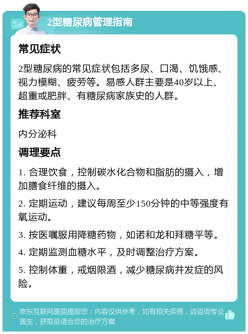 2型糖尿病管理指南 常见症状 2型糖尿病的常见症状包括多尿、口渴、饥饿感、视力模糊、疲劳等。易感人群主要是40岁以上、超重或肥胖、有糖尿病家族史的人群。 推荐科室 内分泌科 调理要点 1. 合理饮食，控制碳水化合物和脂肪的摄入，增加膳食纤维的摄入。 2. 定期运动，建议每周至少150分钟的中等强度有氧运动。 3. 按医嘱服用降糖药物，如诺和龙和拜糖平等。 4. 定期监测血糖水平，及时调整治疗方案。 5. 控制体重，戒烟限酒，减少糖尿病并发症的风险。