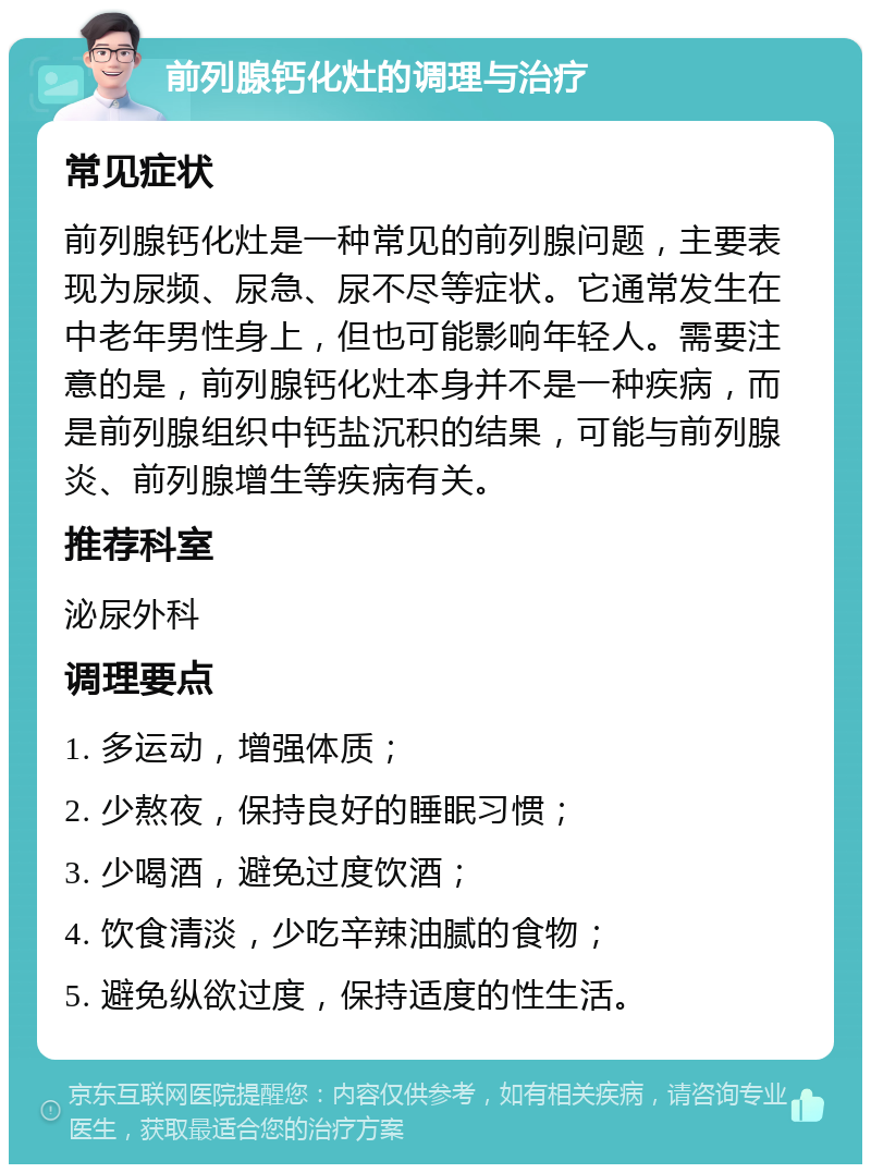 前列腺钙化灶的调理与治疗 常见症状 前列腺钙化灶是一种常见的前列腺问题，主要表现为尿频、尿急、尿不尽等症状。它通常发生在中老年男性身上，但也可能影响年轻人。需要注意的是，前列腺钙化灶本身并不是一种疾病，而是前列腺组织中钙盐沉积的结果，可能与前列腺炎、前列腺增生等疾病有关。 推荐科室 泌尿外科 调理要点 1. 多运动，增强体质； 2. 少熬夜，保持良好的睡眠习惯； 3. 少喝酒，避免过度饮酒； 4. 饮食清淡，少吃辛辣油腻的食物； 5. 避免纵欲过度，保持适度的性生活。