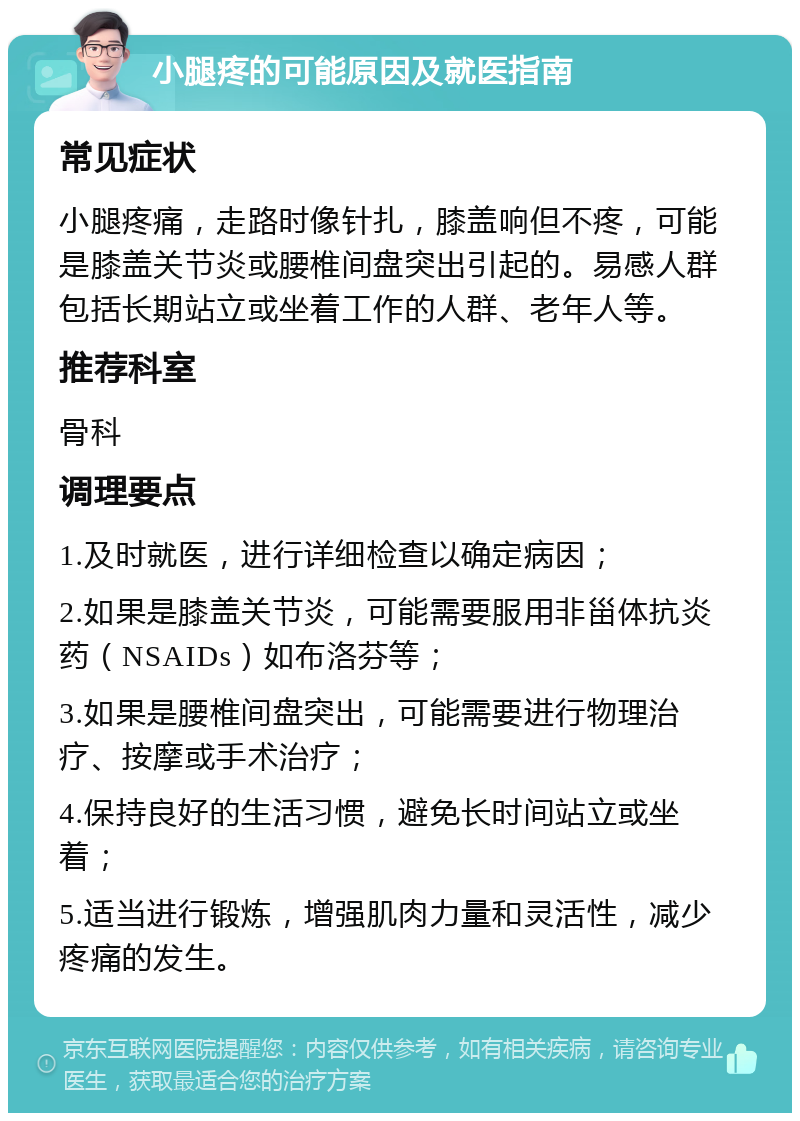 小腿疼的可能原因及就医指南 常见症状 小腿疼痛，走路时像针扎，膝盖响但不疼，可能是膝盖关节炎或腰椎间盘突出引起的。易感人群包括长期站立或坐着工作的人群、老年人等。 推荐科室 骨科 调理要点 1.及时就医，进行详细检查以确定病因； 2.如果是膝盖关节炎，可能需要服用非甾体抗炎药（NSAIDs）如布洛芬等； 3.如果是腰椎间盘突出，可能需要进行物理治疗、按摩或手术治疗； 4.保持良好的生活习惯，避免长时间站立或坐着； 5.适当进行锻炼，增强肌肉力量和灵活性，减少疼痛的发生。