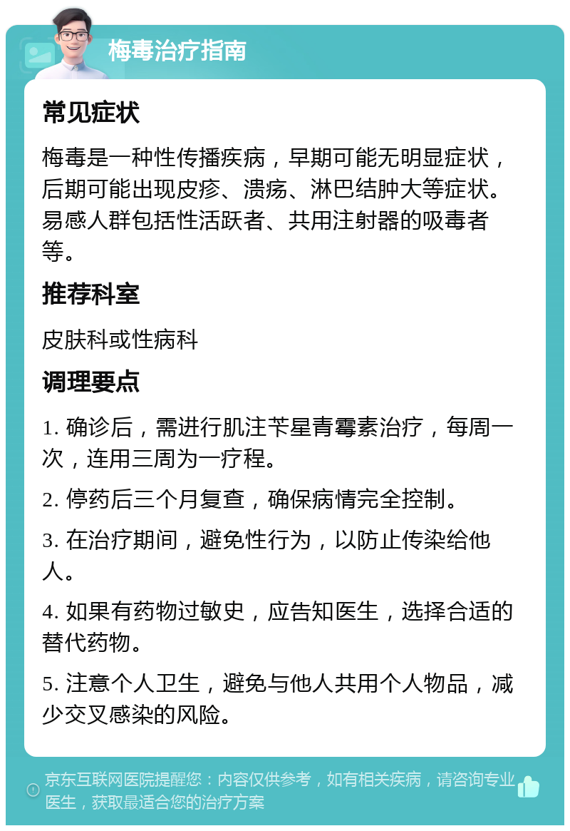 梅毒治疗指南 常见症状 梅毒是一种性传播疾病，早期可能无明显症状，后期可能出现皮疹、溃疡、淋巴结肿大等症状。易感人群包括性活跃者、共用注射器的吸毒者等。 推荐科室 皮肤科或性病科 调理要点 1. 确诊后，需进行肌注苄星青霉素治疗，每周一次，连用三周为一疗程。 2. 停药后三个月复查，确保病情完全控制。 3. 在治疗期间，避免性行为，以防止传染给他人。 4. 如果有药物过敏史，应告知医生，选择合适的替代药物。 5. 注意个人卫生，避免与他人共用个人物品，减少交叉感染的风险。