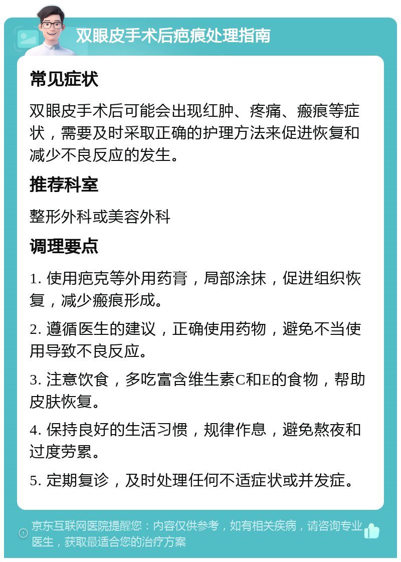 双眼皮手术后疤痕处理指南 常见症状 双眼皮手术后可能会出现红肿、疼痛、瘢痕等症状，需要及时采取正确的护理方法来促进恢复和减少不良反应的发生。 推荐科室 整形外科或美容外科 调理要点 1. 使用疤克等外用药膏，局部涂抹，促进组织恢复，减少瘢痕形成。 2. 遵循医生的建议，正确使用药物，避免不当使用导致不良反应。 3. 注意饮食，多吃富含维生素C和E的食物，帮助皮肤恢复。 4. 保持良好的生活习惯，规律作息，避免熬夜和过度劳累。 5. 定期复诊，及时处理任何不适症状或并发症。