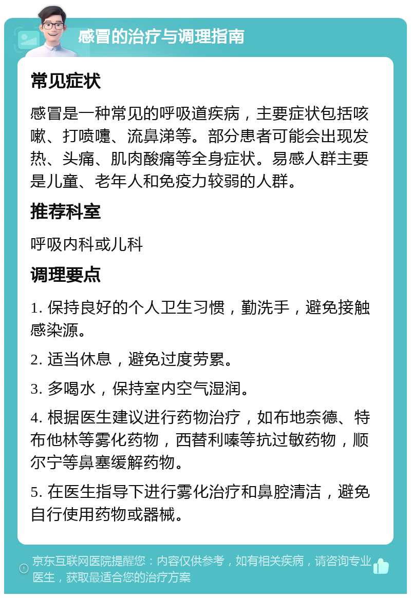 感冒的治疗与调理指南 常见症状 感冒是一种常见的呼吸道疾病，主要症状包括咳嗽、打喷嚏、流鼻涕等。部分患者可能会出现发热、头痛、肌肉酸痛等全身症状。易感人群主要是儿童、老年人和免疫力较弱的人群。 推荐科室 呼吸内科或儿科 调理要点 1. 保持良好的个人卫生习惯，勤洗手，避免接触感染源。 2. 适当休息，避免过度劳累。 3. 多喝水，保持室内空气湿润。 4. 根据医生建议进行药物治疗，如布地奈德、特布他林等雾化药物，西替利嗪等抗过敏药物，顺尔宁等鼻塞缓解药物。 5. 在医生指导下进行雾化治疗和鼻腔清洁，避免自行使用药物或器械。