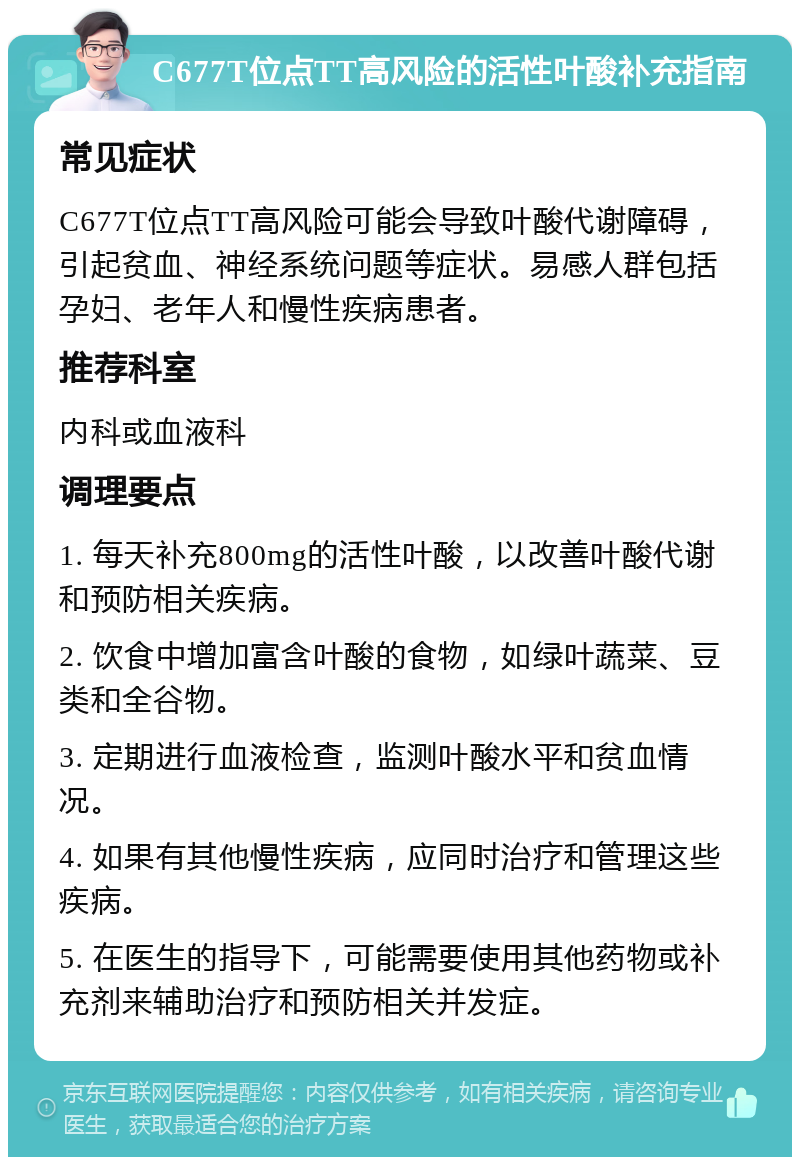 C677T位点TT高风险的活性叶酸补充指南 常见症状 C677T位点TT高风险可能会导致叶酸代谢障碍，引起贫血、神经系统问题等症状。易感人群包括孕妇、老年人和慢性疾病患者。 推荐科室 内科或血液科 调理要点 1. 每天补充800mg的活性叶酸，以改善叶酸代谢和预防相关疾病。 2. 饮食中增加富含叶酸的食物，如绿叶蔬菜、豆类和全谷物。 3. 定期进行血液检查，监测叶酸水平和贫血情况。 4. 如果有其他慢性疾病，应同时治疗和管理这些疾病。 5. 在医生的指导下，可能需要使用其他药物或补充剂来辅助治疗和预防相关并发症。