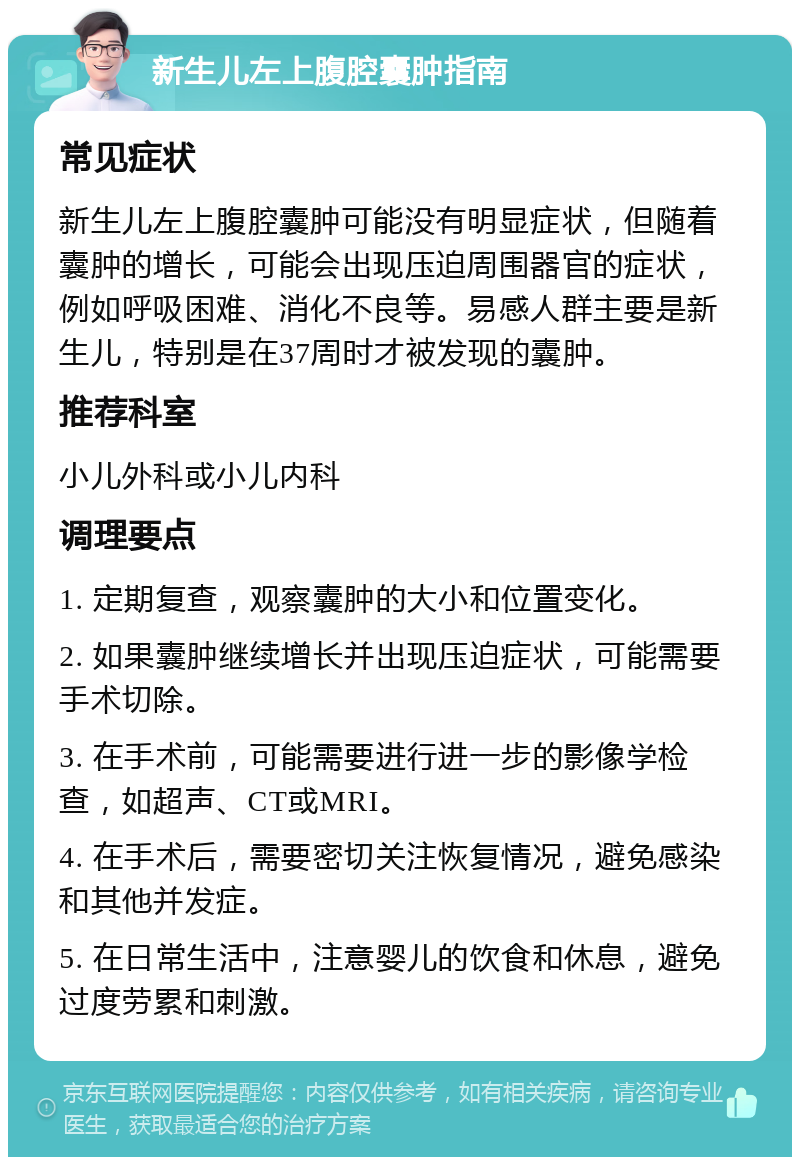 新生儿左上腹腔囊肿指南 常见症状 新生儿左上腹腔囊肿可能没有明显症状，但随着囊肿的增长，可能会出现压迫周围器官的症状，例如呼吸困难、消化不良等。易感人群主要是新生儿，特别是在37周时才被发现的囊肿。 推荐科室 小儿外科或小儿内科 调理要点 1. 定期复查，观察囊肿的大小和位置变化。 2. 如果囊肿继续增长并出现压迫症状，可能需要手术切除。 3. 在手术前，可能需要进行进一步的影像学检查，如超声、CT或MRI。 4. 在手术后，需要密切关注恢复情况，避免感染和其他并发症。 5. 在日常生活中，注意婴儿的饮食和休息，避免过度劳累和刺激。