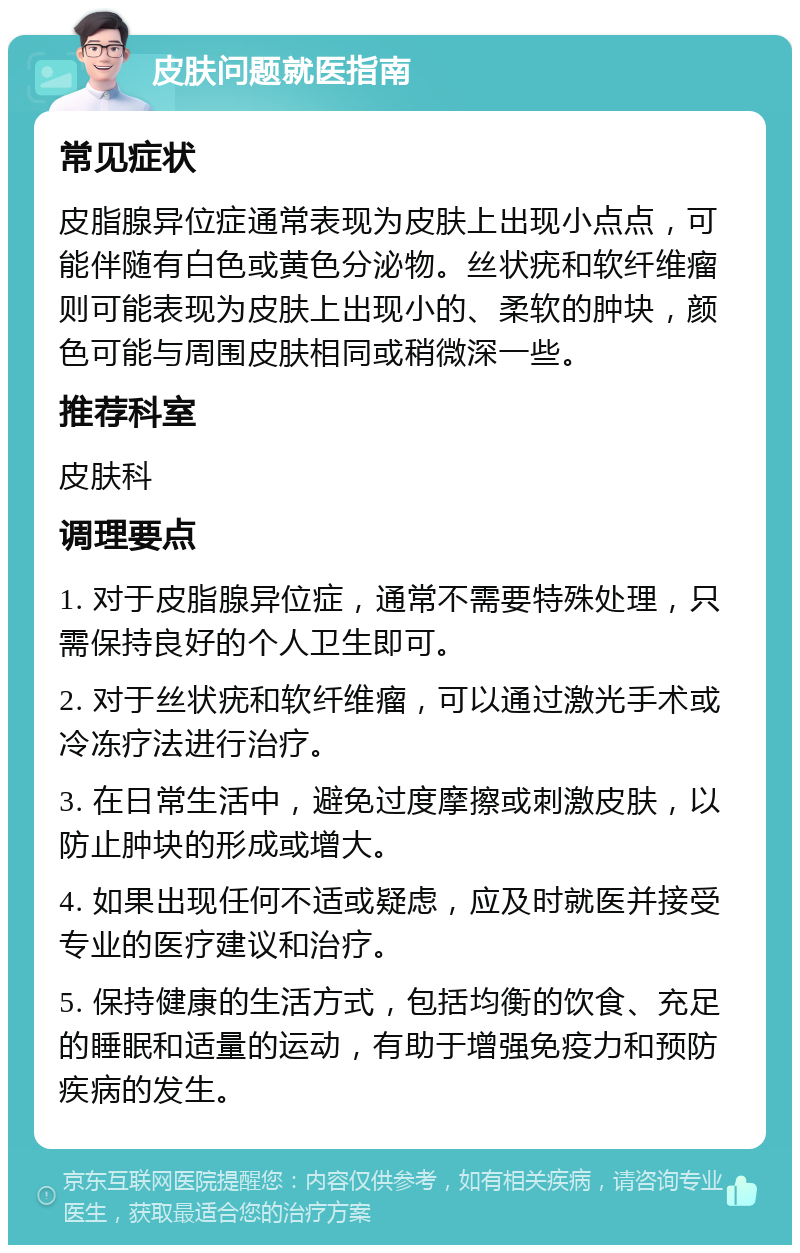 皮肤问题就医指南 常见症状 皮脂腺异位症通常表现为皮肤上出现小点点，可能伴随有白色或黄色分泌物。丝状疣和软纤维瘤则可能表现为皮肤上出现小的、柔软的肿块，颜色可能与周围皮肤相同或稍微深一些。 推荐科室 皮肤科 调理要点 1. 对于皮脂腺异位症，通常不需要特殊处理，只需保持良好的个人卫生即可。 2. 对于丝状疣和软纤维瘤，可以通过激光手术或冷冻疗法进行治疗。 3. 在日常生活中，避免过度摩擦或刺激皮肤，以防止肿块的形成或增大。 4. 如果出现任何不适或疑虑，应及时就医并接受专业的医疗建议和治疗。 5. 保持健康的生活方式，包括均衡的饮食、充足的睡眠和适量的运动，有助于增强免疫力和预防疾病的发生。