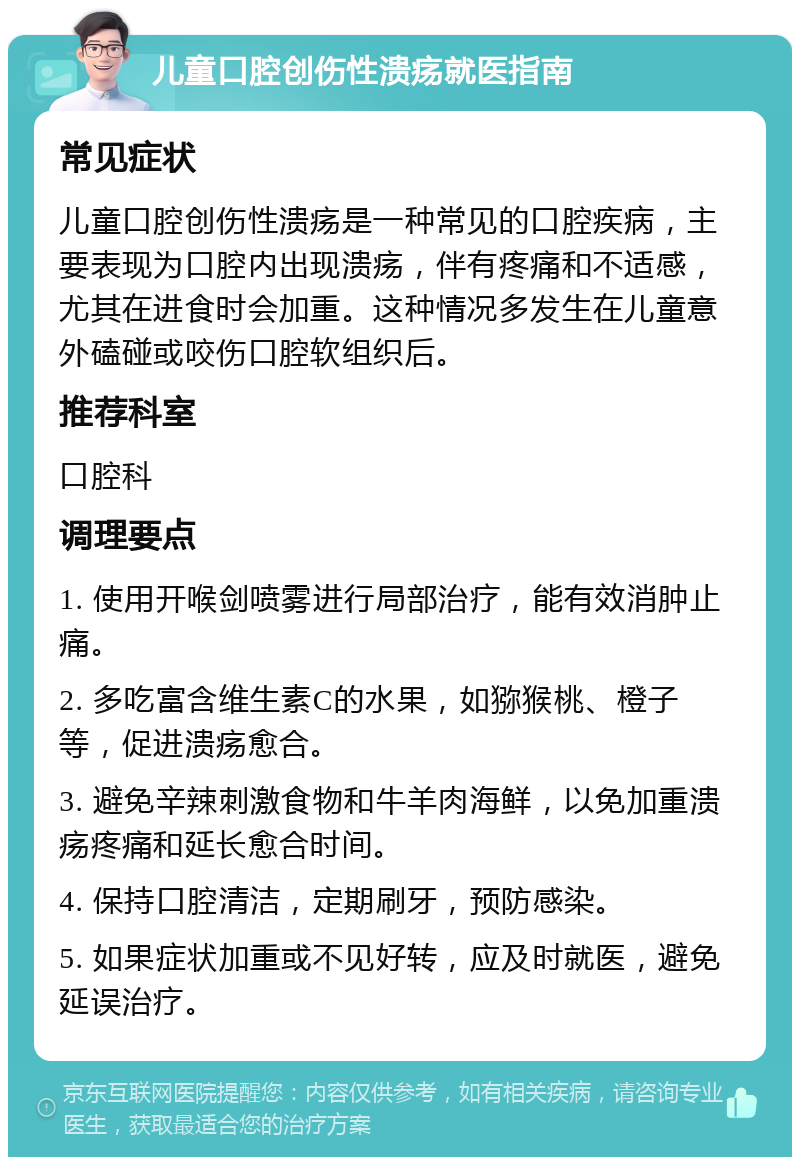 儿童口腔创伤性溃疡就医指南 常见症状 儿童口腔创伤性溃疡是一种常见的口腔疾病，主要表现为口腔内出现溃疡，伴有疼痛和不适感，尤其在进食时会加重。这种情况多发生在儿童意外磕碰或咬伤口腔软组织后。 推荐科室 口腔科 调理要点 1. 使用开喉剑喷雾进行局部治疗，能有效消肿止痛。 2. 多吃富含维生素C的水果，如猕猴桃、橙子等，促进溃疡愈合。 3. 避免辛辣刺激食物和牛羊肉海鲜，以免加重溃疡疼痛和延长愈合时间。 4. 保持口腔清洁，定期刷牙，预防感染。 5. 如果症状加重或不见好转，应及时就医，避免延误治疗。