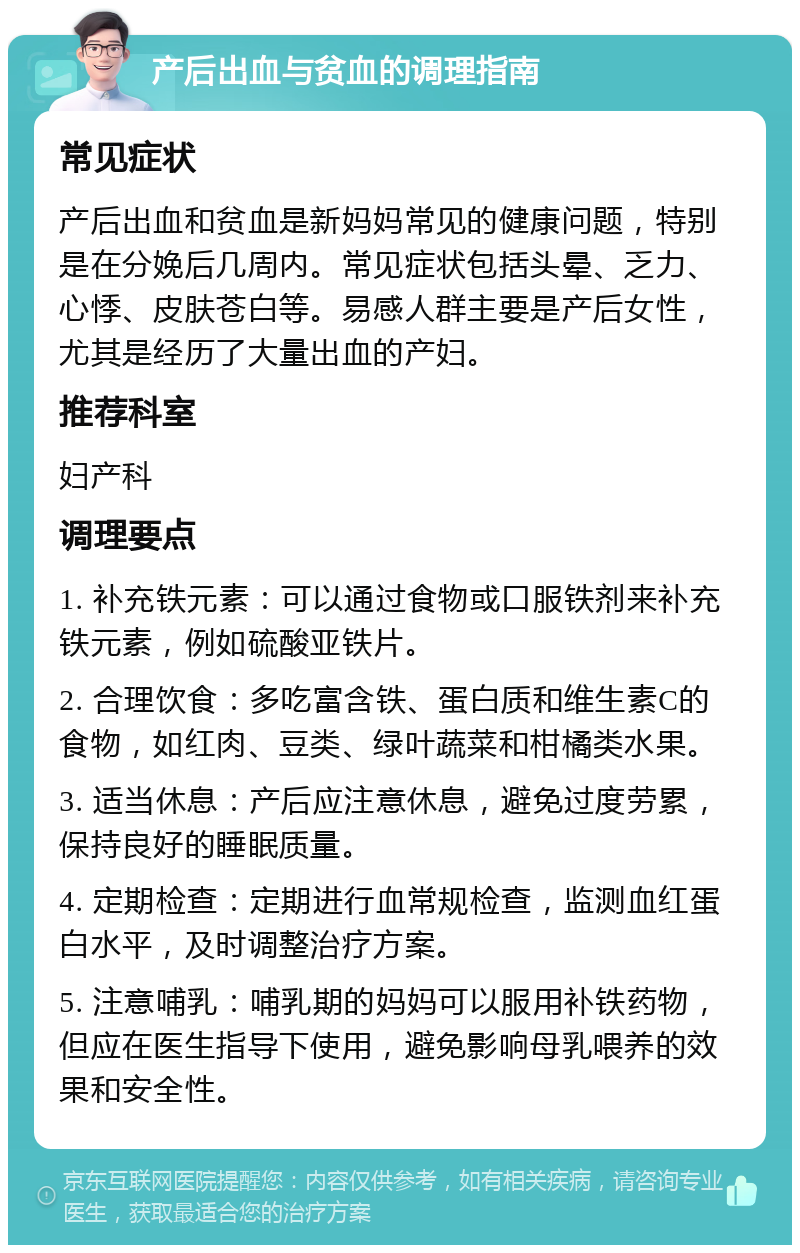 产后出血与贫血的调理指南 常见症状 产后出血和贫血是新妈妈常见的健康问题，特别是在分娩后几周内。常见症状包括头晕、乏力、心悸、皮肤苍白等。易感人群主要是产后女性，尤其是经历了大量出血的产妇。 推荐科室 妇产科 调理要点 1. 补充铁元素：可以通过食物或口服铁剂来补充铁元素，例如硫酸亚铁片。 2. 合理饮食：多吃富含铁、蛋白质和维生素C的食物，如红肉、豆类、绿叶蔬菜和柑橘类水果。 3. 适当休息：产后应注意休息，避免过度劳累，保持良好的睡眠质量。 4. 定期检查：定期进行血常规检查，监测血红蛋白水平，及时调整治疗方案。 5. 注意哺乳：哺乳期的妈妈可以服用补铁药物，但应在医生指导下使用，避免影响母乳喂养的效果和安全性。