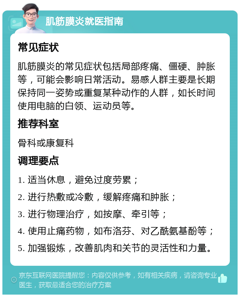 肌筋膜炎就医指南 常见症状 肌筋膜炎的常见症状包括局部疼痛、僵硬、肿胀等，可能会影响日常活动。易感人群主要是长期保持同一姿势或重复某种动作的人群，如长时间使用电脑的白领、运动员等。 推荐科室 骨科或康复科 调理要点 1. 适当休息，避免过度劳累； 2. 进行热敷或冷敷，缓解疼痛和肿胀； 3. 进行物理治疗，如按摩、牵引等； 4. 使用止痛药物，如布洛芬、对乙酰氨基酚等； 5. 加强锻炼，改善肌肉和关节的灵活性和力量。